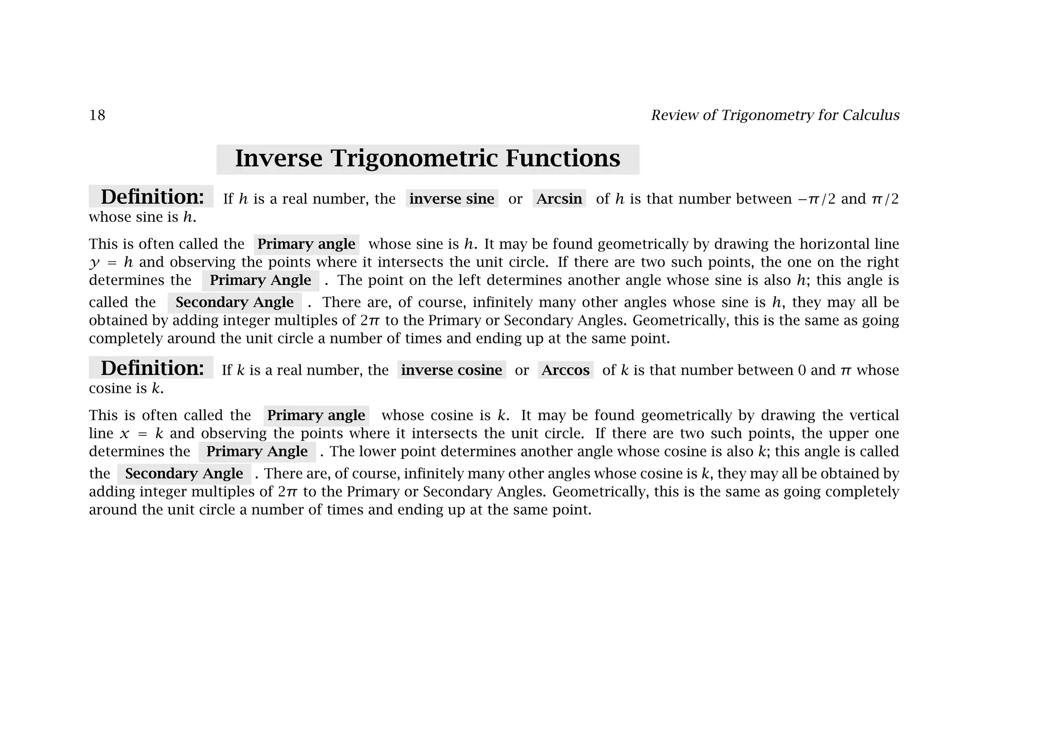 18 Review of Trigonometry for Calculus
Inverse Trigonometric Functions
Deﬁnition: If h is a real number, the inverse sine or Arcsin of h is that number between −π/2 and π/2
whose sine is h.
This is often called the Primary angle whose sine is h. It may be found geometrically by drawing the horizontal line
y = h and observing the points where it intersects the unit circle. If there are two such points, the one on the right
determines the Primary Angle . The point on the left determines another angle whose sine is also h; this angle is
called the Secondary Angle . There are, of course, inﬁnitely many other angles whose sine is h, they may all be
obtained by adding integer multiples of 2π to the Primary or Secondary Angles. Geometrically, this is the same as going
completely around the unit circle a number of times and ending up at the same point.
Deﬁnition: If k is a real number, the inverse cosine or Arccos of k is that number between 0 and π whose
cosine is k.
This is often called the Primary angle whose cosine is k. It may be found geometrically by drawing the vertical
line x = k and observing the points where it intersects the unit circle. If there are two such points, the upper one
determines the Primary Angle . The lower point determines another angle whose cosine is also k; this angle is called
the Secondary Angle . There are, of course, inﬁnitely many other angles whose cosine is k, they may all be obtained by
adding integer multiples of 2π to the Primary or Secondary Angles. Geometrically, this is the same as going completely
around the unit circle a number of times and ending up at the same point.
 