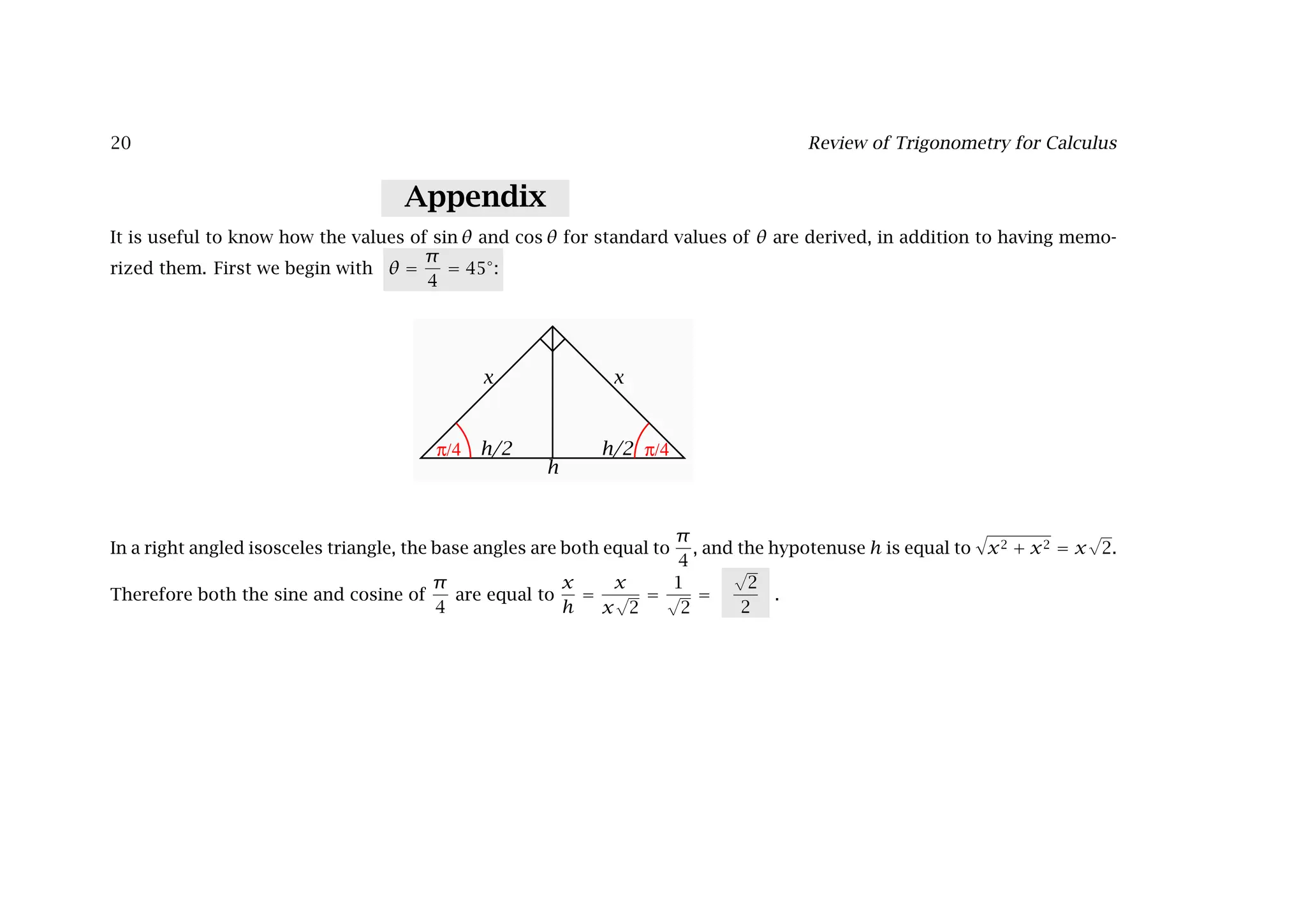 20 Review of Trigonometry for Calculus
Appendix
It is useful to know how the values of sin θ and cos θ for standard values of θ are derived, in addition to having memo-
rized them. First we begin with θ =
π
4
= 45◦
:
h
h/2 h/2
x x
π/4 π/4
In a right angled isosceles triangle, the base angles are both equal to
π
4
, and the hypotenuse h is equal to

x2 + x2 = x
√
2.
Therefore both the sine and cosine of
π
4
are equal to
x
h
=
x
x
√
2
=
1
√
2
=
√
2
2
.
 