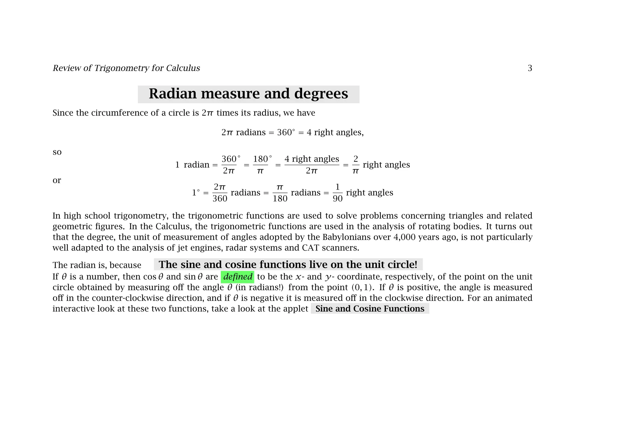 Review of Trigonometry for Calculus 3
Radian measure and degrees
Since the circumference of a circle is 2π times its radius, we have
2π radians = 360◦
= 4 right angles,
so
1 radian =
360
2π
◦
=
180
π
◦
=
4 right angles
2π
=
2
π
right angles
or
1◦
=
2π
360
radians =
π
180
radians =
1
90
right angles
In high school trigonometry, the trigonometric functions are used to solve problems concerning triangles and related
geometric ﬁgures. In the Calculus, the trigonometric functions are used in the analysis of rotating bodies. It turns out
that the degree, the unit of measurement of angles adopted by the Babylonians over 4,000 years ago, is not particularly
well adapted to the analysis of jet engines, radar systems and CAT scanners.
The radian is, because The sine and cosine functions live on the unit circle!
If θ is a number, then cos θ and sin θ are deﬁned to be the x- and y- coordinate, respectively, of the point on the unit
circle obtained by measuring oﬀ the angle θ (in radians!) from the point (0, 1). If θ is positive, the angle is measured
oﬀ in the counter-clockwise direction, and if θ is negative it is measured oﬀ in the clockwise direction. For an animated
interactive look at these two functions, take a look at the applet Sine and Cosine Functions
 
