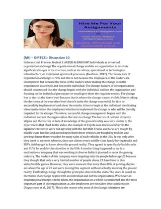 (Mt) – GMT521- Discussion 10
Unformatted Preview Student 1 AREEB ALBARGAWI Individuals as drivers of
organizational change The organizational change enables an organization to institute
significant changes in its structure, such as its culture, operational or technological
infrastructure, or its internal systems & processes (Kaufman, 2017). The failure rate of
organizational change is 70% and this is not because the employees or the leaders are
incompetent but because the focus of the leaders while making the change is on the
organization as a whole and not on the individual. The change-makers in the organization
should understand that the change begins with the individual and not the organization and
focusing on the individual person per se would give them the requisite results. The change
has to start at the lower level because that is where the change is most visible. Merely taking
the decisions at the executive level doesn’t make the change successful, for it to be
successfully implemented and show the results, it has to begin at the individual level taking
into consideration the employees who has to implement the change or who will be directly
impacted by the change. Therefore, successful change management begins with the
individual and not the organization. Barriers to change The barrier of cultural diversity
stigma and the barrier of lack of knowledge of the ground reality was very similar to the
experiences that I had. In the video, the example of Toyota was discussed wherein the
Japanese executives were not agreeing with the fact that Trucks and SUVs are bought by
middle-class families and according to them these vehicles are bought by rookies and
cowboys hence there wouldn’t be many sales of such vehicles in the USA. It was only after
they went to an event wherein, they saw almost every middle-class family having trucks and
SUVs did they got to know about the ground reality. They agreed to specifically build trucks
and SUVs for middle-class families in the USA. A similar thing happened to me in a
multinational company that was working in diverse fields it planned to enter the gaming
industry. The leaders of this company were targeting only the people below age 25 because
they thought that only a very limited number of people above 25 have time to play
video/mobile games. However, they were unaware that more than 40% of gaming players
are above the age of 25 and were leaving this segment without actually knowing the ground
reality. Facilitating change through the principles shared in the video The video is based on
the theme that change begins with an individual and not the organization. Whenever an
organizational change is to be taken, the organization as a whole is considered and the most
important part of the organization i.e., the employees are not taken into consideration
(Augustsson et al., 2017). This is the reason why most of the change initiatives are
 