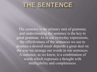 The sentence is the primary unit of grammar,
and understanding the sentence is the key to
good grammar. As in our everyday expressions,
the effectiveness of the sentences we use to
produce a desired result depends a great deal on
the way we arrange our words in our sentences.
A sentence, as we know, is a combination of
words which expresses a thought with
intelligibility and completeness.

 