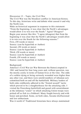 Discussion 13 – Topic; the Civil War
The Civil War was the bloodiest conflict in American history.
To this day, historians write and debate what caused it and why
the North won.
Make an historical argument in response to this statement:
“From the beginning, it was clear that the North’s advantages
would allow it to win over the South.” Agree? Disagree?
Begin your answer like this: “I agree (disagree) that from the
beginning it was clear that the North’s advantages would allow
it to win over the South for the following reasons:”
First, (50 words or more)
Source: (can be hyperlink or Author)
Second, (50 words or more)
Source: (can be hyperlink or Author)
Third, (50 words or more)
Source: (can be hyperlink or Author)
Fourth, (50 words or more)
Source: (can be hyperlink or Author)
Background:
America’s Civil War (or War Between the States) erupted in
1861 and lasted for four long years and, without question, was
the mostly costly in terms of human lives at the time. The odds
of a soldier dying or being seriously wounded were higher than
any other war, and there were untold numbers of inhuman acts
committed both on and off the battlefield. Military leaders of
both sides stubbornly adhered to the “frontal assault” tactic
which proved to be a slaughterhouse for the attacking side. I
visited the Petersburg battlefield and gazed with astonishment
at the infamous “crater” in which attacking Union troops were
picked off as fish in a fishbowl. Many fought bravely and with
honor and perished. Some, on both sides, became disillusioned
and lost enthusiasm.
Was it worth it? Traditional historians have always maintained
 