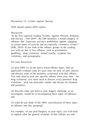 Discussion 14 - Crimes Against Society
2828 unread replies.2828 replies.
Discussion:
In the first required reading "Crimes Against Persons, Property,
and Society - Fall 2019", the FBI identifies a broad category of
offenses that "represent society's prohibition against engaging
in certain types of activity and are typically victimless cri mes."
(FBI, 2019). If you look at the offense groups in the reading,
you will see that it lists offenses such as prostitution,
gambling, drug violations, animal cruelty, weapons law
violations, and pornography.
For your discussion:
(1) pick ONE (1) of the above listed offense types, find an
applicable criminal code for your state (or state of your choice)
and discuss some of the penalties associated with that offense.
You only need to pick one specific offense from your state - for
drug violations, you don't need to discuss every potential drug
violations - pick one particular statute and discuss its elements
and penalties;
(2) describe what you believe your biggest challenge as an
investigator would be in investigating these types of offenses;
and
(3) what do you think of the FBI's classification of these types
of offenses into this grouping?
For example, of you pick burglary as your topic, you will need
to explain what the general elements of that offense are and
 