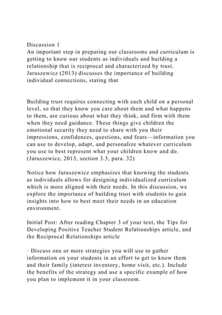 Discussion 1
An important step in preparing our classrooms and curriculum is
getting to know our students as individuals and building a
relationship that is reciprocal and characterized by trust.
Jaruszewicz (2013) discusses the importance of building
individual connections, stating that
Building trust requires connecting with each child on a personal
level, so that they know you care about them and what happens
to them, are curious about what they think, and firm with them
when they need guidance. These things give children the
emotional security they need to share with you their
impressions, confidences, questions, and fears—information you
can use to develop, adapt, and personalize whatever curriculum
you use to best represent what your children know and do.
(Jaruszewicz, 2013, section 3.3, para. 32)
Notice how Jaruszewicz emphasizes that knowing the students
as individuals allows for designing individualized curriculum
which is more aligned with their needs. In this discussion, we
explore the importance of building trust with students to gain
insights into how to best meet their needs in an education
environment.
Initial Post: After reading Chapter 3 of your text, the Tips for
Developing Positive Teacher Student Relationships article, and
the Reciprocal Relationships article
· Discuss one or more strategies you will use to gather
information on your students in an effort to get to know them
and their family (interest inventory, home visit, etc.). Include
the benefits of the strategy and use a specific example of how
you plan to implement it in your classroom.
 