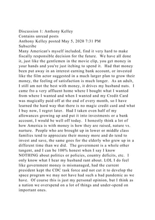 Discussion 1: Anthony Kelley
Contains unread posts
Anthony Kelley posted May 5, 2020 7:31 PM
Subscribe
Many American's myself included, find it very hard to make
fiscally responsible decision for the future. We have all done
it, just like the gentlemen in the movie clip, you get money in
your hands and you're just itching to spend it. Had that money
been put away in an interest earning bank account, or invested
like the film actor suggested in a much larger plan to grow their
money, the feeling of satisfaction is much longer. As an adult,
I still am not the best with money, it drives my husband nuts. I
came fro a very affluent home where I bought what I wanted
from where I wanted and when I wanted and my Credit Card
was magically paid off at the end of every month, so I have
learned the hard way that there is no magic credit card and what
I buy now, I regret later. Had I taken even half of my
allowances growing up and put it into investments or a bank
account, I would be well off today. I honestly think a lot of
how America is with money is how they are raised, nature vs.
nurture. People who are brought up in lower or middle class
families tend to appreciate their money more and do tend to
invest and save, the same goes for the elderly who grew up in a
different time than we did. The government is a whole other
tangent, and I can be 100% honest when I say I know
NOTHING about politics or policies, country deficits, etc. I
only know what I hear my husband rant about. LOL I do feel
like government money is mismanaged, had the current
president kept the CDC task force and not cut it to develop the
space program we may not have had such a bad pandemic as we
have. Of course this is just my personal opinion, but I think as
a nation we overspend on a lot of things and under-spend on
important ones.
 