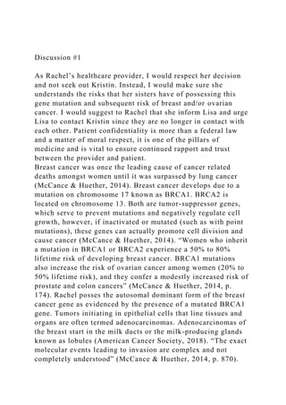Discussion #1
As Rachel’s healthcare provider, I would respect her decision
and not seek out Kristin. Instead, I would make sure she
understands the risks that her sisters have of possessing this
gene mutation and subsequent risk of breast and/or ovarian
cancer. I would suggest to Rachel that she inform Lisa and urge
Lisa to contact Kristin since they are no longer in contact with
each other. Patient confidentiality is more than a federal law
and a matter of moral respect, it is one of the pillars of
medicine and is vital to ensure continued rapport and trust
between the provider and patient.
Breast cancer was once the leading cause of cancer related
deaths amongst women until it was surpassed by lung cancer
(McCance & Huether, 2014). Breast cancer develops due to a
mutation on chromosome 17 known as BRCA1. BRCA2 is
located on chromosome 13. Both are tumor-suppressor genes,
which serve to prevent mutations and negatively regulate cell
growth, however, if inactivated or mutated (such as with point
mutations), these genes can actually promote cell division and
cause cancer (McCance & Huether, 2014). “Women who inherit
a mutation in BRCA1 or BRCA2 experience a 50% to 80%
lifetime risk of developing breast cancer. BRCA1 mutations
also increase the risk of ovarian cancer among women (20% to
50% lifetime risk), and they confer a modestly increased risk of
prostate and colon cancers” (McCance & Huether, 2014, p.
174). Rachel posses the autosomal dominant form of the breast
cancer gene as evidenced by the presence of a mutated BRCA1
gene. Tumors initiating in epithelial cells that line tissues and
organs are often termed adenocarcinomas. Adenocarcinomas of
the breast start in the milk ducts or the milk-producing glands
known as lobules (American Cancer Society, 2018). “The exact
molecular events leading to invasion are complex and not
completely understood” (McCance & Huether, 2014, p. 870).
 