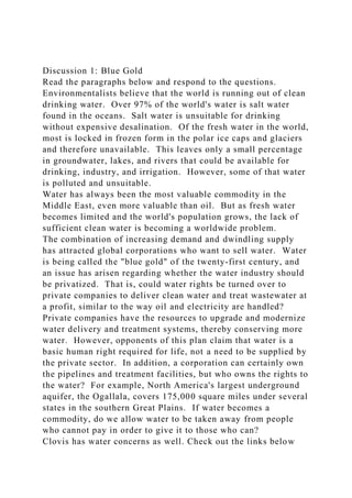 Discussion 1: Blue Gold
Read the paragraphs below and respond to the questions.
Environmentalists believe that the world is running out of clean
drinking water. Over 97% of the world's water is salt water
found in the oceans. Salt water is unsuitable for drinking
without expensive desalination. Of the fresh water in the world,
most is locked in frozen form in the polar ice caps and glaciers
and therefore unavailable. This leaves only a small percentage
in groundwater, lakes, and rivers that could be available for
drinking, industry, and irrigation. However, some of that water
is polluted and unsuitable.
Water has always been the most valuable commodity in the
Middle East, even more valuable than oil. But as fresh water
becomes limited and the world's population grows, the lack of
sufficient clean water is becoming a worldwide problem.
The combination of increasing demand and dwindling supply
has attracted global corporations who want to sell water. Water
is being called the "blue gold" of the twenty-first century, and
an issue has arisen regarding whether the water industry should
be privatized. That is, could water rights be turned over to
private companies to deliver clean water and treat wastewater at
a profit, similar to the way oil and electricity are handled?
Private companies have the resources to upgrade and modernize
water delivery and treatment systems, thereby conserving more
water. However, opponents of this plan claim that water is a
basic human right required for life, not a need to be supplied by
the private sector. In addition, a corporation can certainly own
the pipelines and treatment facilities, but who owns the rights to
the water? For example, North America's largest underground
aquifer, the Ogallala, covers 175,000 square miles under several
states in the southern Great Plains. If water becomes a
commodity, do we allow water to be taken away from people
who cannot pay in order to give it to those who can?
Clovis has water concerns as well. Check out the links below
 