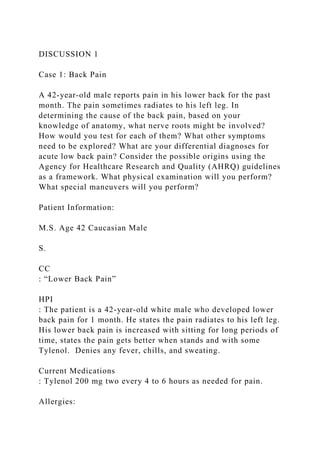 DISCUSSION 1
Case 1: Back Pain
A 42-year-old male reports pain in his lower back for the past
month. The pain sometimes radiates to his left leg. In
determining the cause of the back pain, based on your
knowledge of anatomy, what nerve roots might be involved?
How would you test for each of them? What other symptoms
need to be explored? What are your differential diagnoses for
acute low back pain? Consider the possible origins using the
Agency for Healthcare Research and Quality (AHRQ) guidelines
as a framework. What physical examination will you perform?
What special maneuvers will you perform?
Patient Information:
M.S. Age 42 Caucasian Male
S.
CC
: “Lower Back Pain”
HPI
: The patient is a 42-year-old white male who developed lower
back pain for 1 month. He states the pain radiates to his left leg.
His lower back pain is increased with sitting for long periods of
time, states the pain gets better when stands and with some
Tylenol. Denies any fever, chills, and sweating.
Current Medications
: Tylenol 200 mg two every 4 to 6 hours as needed for pain.
Allergies:
 