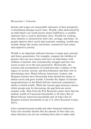Discussion 1: Classism
Income and wages are measurable indicators of how prosperity
is distributed amongst social class. Wealth, often determined by
an individual's net worth (assets minus liabilities), is another
indicator that is used to determine class. Wealth for working
class families is measured by their cars, savings, and home. As
people improve their social and economic standing, wealth may
include things like stocks and bonds, commercial real estate,
and expensive jewelry.
Wealth is an important indicator because it spans past, present,
and future generations. For example, compare the children of
parents who can save money and leave an inheritance with
children of parents who economically struggle and have few
assets to pass on to the next generation. Historically, the
creation and accumulation of wealth provides evidence of the
legacy of racism, sexism, and discrimination and their role in
determining class. Black/African Americans, women, and
Hispanic/Latinos have historically been denied the means to
obtain assets and grow wealth. Consider the impact of chronic
marginalization on the Black/African American community's
ability to build wealth. While the income gaps between various
ethnic groups may be decreasing, the gap between assets
remains wide. Data from the Pew Research center show that the
median wealth of Caucasian households is 20 times that of
Black/African American households and 18 times that of
Hispanic/Latinos households in the U.S. (Pew Research Center,
2011).
Class extends beyond wealth and other financial indicators.
Class also includes details like the amount of free time you
enjoy (because you are not working three jobs to make ends
 
