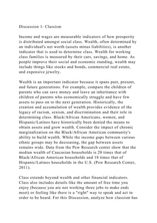 Discussion 1: Classism
Income and wages are measurable indicators of how prosperity
is distributed amongst social class. Wealth, often determined by
an individual's net worth (assets minus liabilities), is another
indicator that is used to determine class. Wealth for working
class families is measured by their cars, savings, and home. As
people improve their social and economic standing, wealth may
include things like stocks and bonds, commercial real estate,
and expensive jewelry.
Wealth is an important indicator because it spans past, present,
and future generations. For example, compare the children of
parents who can save money and leave an inheritance with
children of parents who economically struggle and have few
assets to pass on to the next generation. Historically, the
creation and accumulation of wealth provides evidence of the
legacy of racism, sexism, and discrimination and their role in
determining class. Black/African Americans, women, and
Hispanic/Latinos have historically been denied the means to
obtain assets and grow wealth. Consider the impact of chronic
marginalization on the Black/African American community's
ability to build wealth. While the income gaps between various
ethnic groups may be decreasing, the gap between assets
remains wide. Data from the Pew Research center show that the
median wealth of Caucasian households is 20 times that of
Black/African American households and 18 times that of
Hispanic/Latinos households in the U.S. (Pew Research Center,
2011).
Class extends beyond wealth and other financial indicators.
Class also includes details like the amount of free time you
enjoy (because you are not working three jobs to make ends
meet) or feeling like there is a "right" way to speak and act in
order to be heard. For this Discussion, analyze how classism has
 