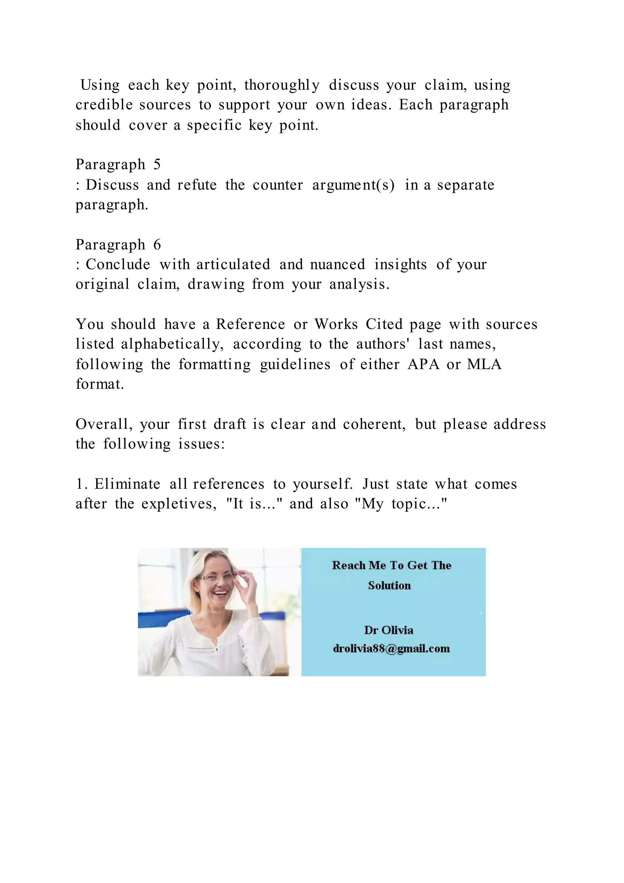 Using each key point, thoroughly discuss your claim, using
credible sources to support your own ideas. Each paragraph
should cover a specific key point.
Paragraph 5
: Discuss and refute the counter argument(s) in a separate
paragraph.
Paragraph 6
: Conclude with articulated and nuanced insights of your
original claim, drawing from your analysis.
You should have a Reference or Works Cited page with sources
listed alphabetically, according to the authors' last names,
following the formatting guidelines of either APA or MLA
format.
Overall, your first draft is clear and coherent, but please address
the following issues:
1. Eliminate all references to yourself. Just state what comes
after the expletives, "It is..." and also "My topic..."
 