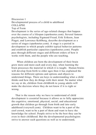 Discussion 1
Developmental process of a child to adulthood
COLLAPSE
Top of Form
Development is the series of age-related changes that happen
over the course of a lifespan (sparknotes.com). Several famous
psychologists, including Sigmund Freud, Erik Erikson, Jean
Piaget, and Lawrence Kohlberg, describe development as a
series of stages (sparknotes.com). A stage is a period in
development in which people exhibit typical behavior patterns
and establish particular capacities (sparknotes.com). People
pass through different stages and different orders of how it
works with them, and the people who are teaching.
When children are born the development of their brain
grow more and more each and every day. when learning the
brain processes the material in which it is taught. Human brains
will develop from birth to older ages then it has explained the
reasons for different options and options and objects to
understand things. There are keys to understanding what a child
thinks and how they do things with their mind. No matter what
we say or do, children from childbirth to young adults will
make the decision where they do not know if it is right or
wrong.
That is the reason why we have to understand of child
development is essential because it allows us to fully appreciate
the cognitive, emotional, physical, social, and educational
growth that children go through from birth and into early
adulthood (verywell.com). Children want to be a part of the
cool crowd, want to be a part of them and want to have the
knowledge for school. People strive to be the best they can be
even in their childhood. But the developmental psychologists
strive to answer such questions as well as to understand,
 