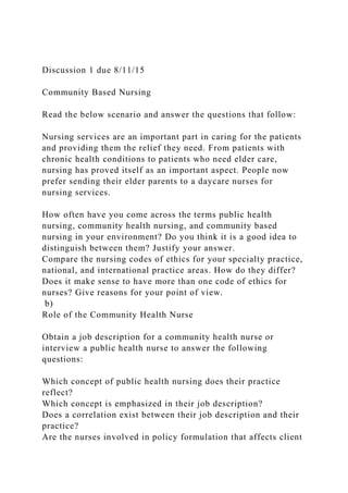 Discussion 1 due 8/11/15
Community Based Nursing
Read the below scenario and answer the questions that follow:
Nursing services are an important part in caring for the patients
and providing them the relief they need. From patients with
chronic health conditions to patients who need elder care,
nursing has proved itself as an important aspect. People now
prefer sending their elder parents to a daycare nurses for
nursing services.
How often have you come across the terms public health
nursing, community health nursing, and community based
nursing in your environment? Do you think it is a good idea to
distinguish between them? Justify your answer.
Compare the nursing codes of ethics for your specialty practice,
national, and international practice areas. How do they differ?
Does it make sense to have more than one code of ethics for
nurses? Give reasons for your point of view.
b)
Role of the Community Health Nurse
Obtain a job description for a community health nurse or
interview a public health nurse to answer the following
questions:
Which concept of public health nursing does their practice
reflect?
Which concept is emphasized in their job description?
Does a correlation exist between their job description and their
practice?
Are the nurses involved in policy formulation that affects client
 