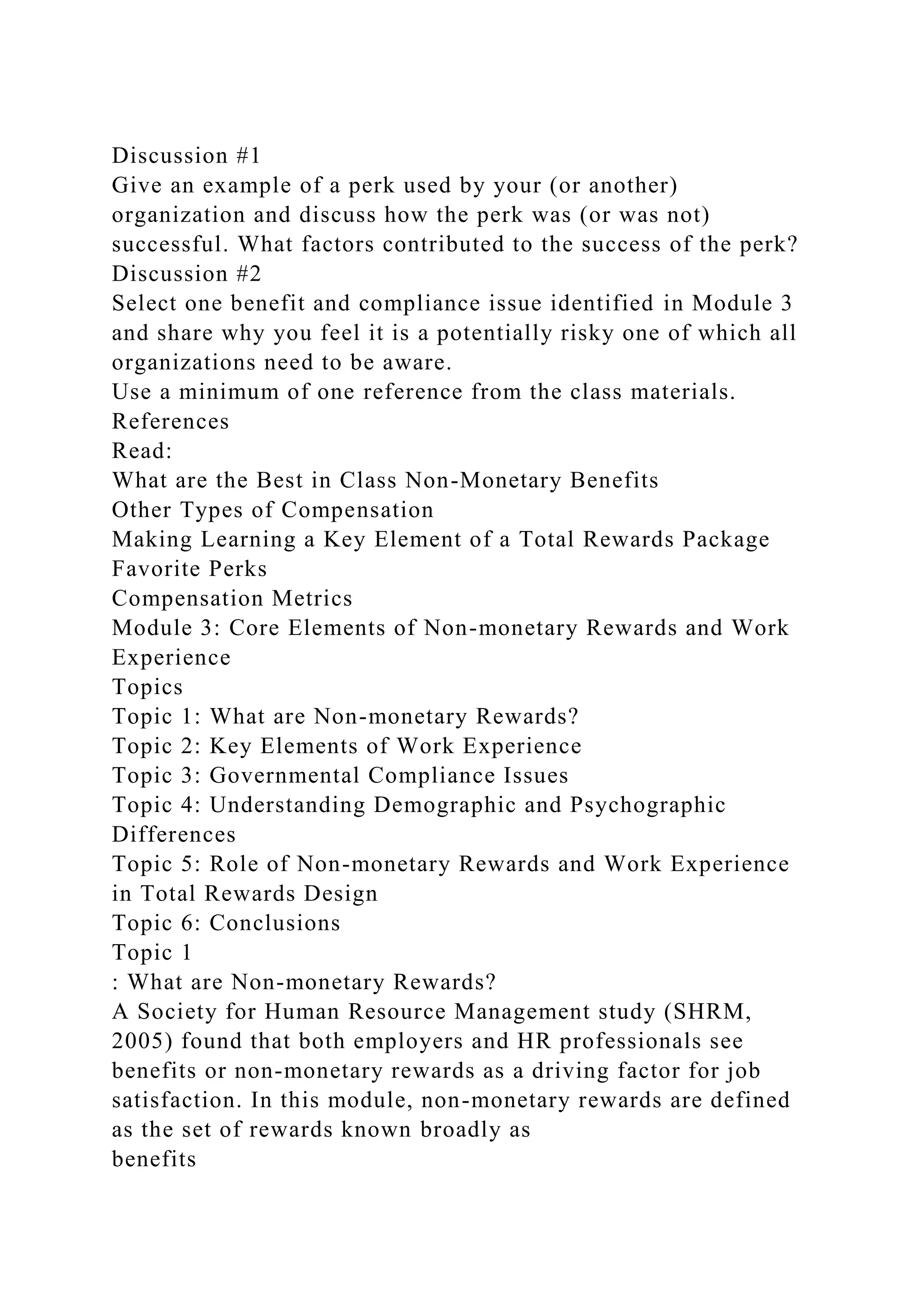 Discussion #1
Give an example of a perk used by your (or another)
organization and discuss how the perk was (or was not)
successful. What factors contributed to the success of the perk?
Discussion #2
Select one benefit and compliance issue identified in Module 3
and share why you feel it is a potentially risky one of which all
organizations need to be aware.
Use a minimum of one reference from the class materials.
References
Read:
What are the Best in Class Non-Monetary Benefits
Other Types of Compensation
Making Learning a Key Element of a Total Rewards Package
Favorite Perks
Compensation Metrics
Module 3: Core Elements of Non-monetary Rewards and Work
Experience
Topics
Topic 1: What are Non-monetary Rewards?
Topic 2: Key Elements of Work Experience
Topic 3: Governmental Compliance Issues
Topic 4: Understanding Demographic and Psychographic
Differences
Topic 5: Role of Non-monetary Rewards and Work Experience
in Total Rewards Design
Topic 6: Conclusions
Topic 1
: What are Non-monetary Rewards?
A Society for Human Resource Management study (SHRM,
2005) found that both employers and HR professionals see
benefits or non-monetary rewards as a driving factor for job
satisfaction. In this module, non-monetary rewards are defined
as the set of rewards known broadly as
benefits
 