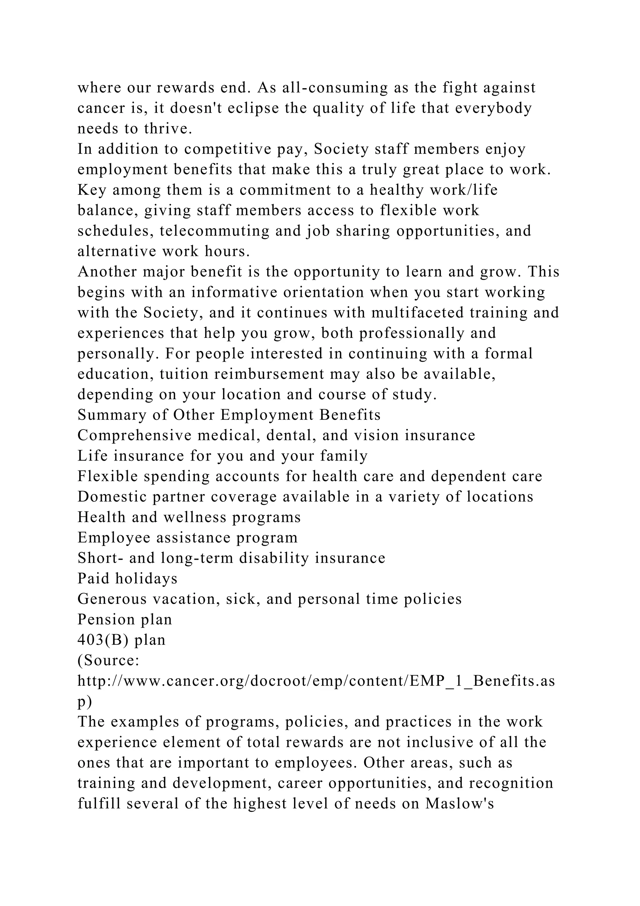 where our rewards end. As all-consuming as the fight against
cancer is, it doesn't eclipse the quality of life that everybody
needs to thrive.
In addition to competitive pay, Society staff members enjoy
employment benefits that make this a truly great place to work.
Key among them is a commitment to a healthy work/life
balance, giving staff members access to flexible work
schedules, telecommuting and job sharing opportunities, and
alternative work hours.
Another major benefit is the opportunity to learn and grow. This
begins with an informative orientation when you start working
with the Society, and it continues with multifaceted training and
experiences that help you grow, both professionally and
personally. For people interested in continuing with a formal
education, tuition reimbursement may also be available,
depending on your location and course of study.
Summary of Other Employment Benefits
Comprehensive medical, dental, and vision insurance
Life insurance for you and your family
Flexible spending accounts for health care and dependent care
Domestic partner coverage available in a variety of locations
Health and wellness programs
Employee assistance program
Short- and long-term disability insurance
Paid holidays
Generous vacation, sick, and personal time policies
Pension plan
403(B) plan
(Source:
http://www.cancer.org/docroot/emp/content/EMP_1_Benefits.as
p)
The examples of programs, policies, and practices in the work
experience element of total rewards are not inclusive of all the
ones that are important to employees. Other areas, such as
training and development, career opportunities, and recognition
fulfill several of the highest level of needs on Maslow's
 
