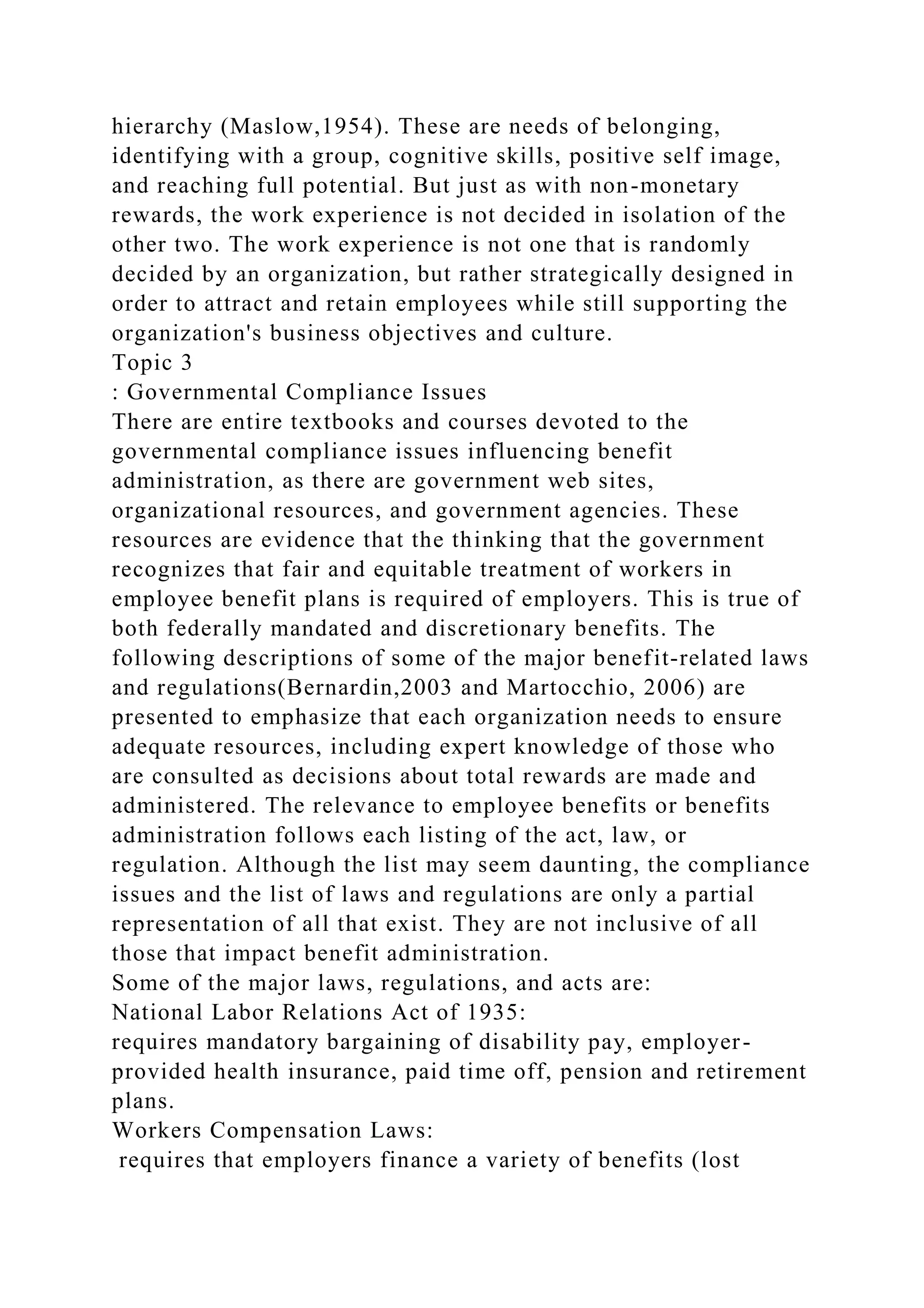 hierarchy (Maslow,1954). These are needs of belonging,
identifying with a group, cognitive skills, positive self image,
and reaching full potential. But just as with non-monetary
rewards, the work experience is not decided in isolation of the
other two. The work experience is not one that is randomly
decided by an organization, but rather strategically designed in
order to attract and retain employees while still supporting the
organization's business objectives and culture.
Topic 3
: Governmental Compliance Issues
There are entire textbooks and courses devoted to the
governmental compliance issues influencing benefit
administration, as there are government web sites,
organizational resources, and government agencies. These
resources are evidence that the thinking that the government
recognizes that fair and equitable treatment of workers in
employee benefit plans is required of employers. This is true of
both federally mandated and discretionary benefits. The
following descriptions of some of the major benefit-related laws
and regulations(Bernardin,2003 and Martocchio, 2006) are
presented to emphasize that each organization needs to ensure
adequate resources, including expert knowledge of those who
are consulted as decisions about total rewards are made and
administered. The relevance to employee benefits or benefits
administration follows each listing of the act, law, or
regulation. Although the list may seem daunting, the compliance
issues and the list of laws and regulations are only a partial
representation of all that exist. They are not inclusive of all
those that impact benefit administration.
Some of the major laws, regulations, and acts are:
National Labor Relations Act of 1935:
requires mandatory bargaining of disability pay, employer-
provided health insurance, paid time off, pension and retirement
plans.
Workers Compensation Laws:
requires that employers finance a variety of benefits (lost
 
