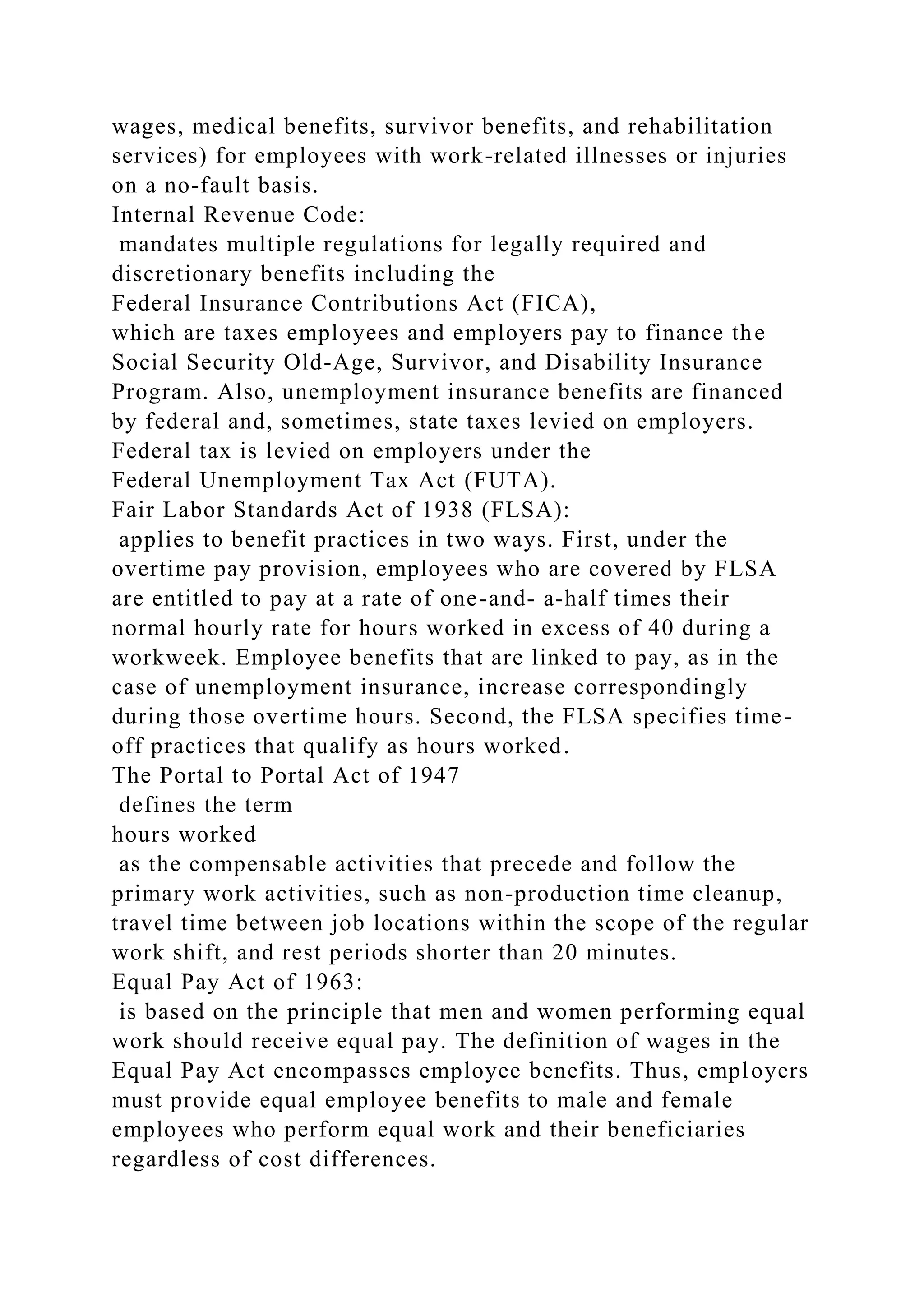 wages, medical benefits, survivor benefits, and rehabilitation
services) for employees with work-related illnesses or injuries
on a no-fault basis.
Internal Revenue Code:
mandates multiple regulations for legally required and
discretionary benefits including the
Federal Insurance Contributions Act (FICA),
which are taxes employees and employers pay to finance the
Social Security Old-Age, Survivor, and Disability Insurance
Program. Also, unemployment insurance benefits are financed
by federal and, sometimes, state taxes levied on employers.
Federal tax is levied on employers under the
Federal Unemployment Tax Act (FUTA).
Fair Labor Standards Act of 1938 (FLSA):
applies to benefit practices in two ways. First, under the
overtime pay provision, employees who are covered by FLSA
are entitled to pay at a rate of one-and- a-half times their
normal hourly rate for hours worked in excess of 40 during a
workweek. Employee benefits that are linked to pay, as in the
case of unemployment insurance, increase correspondingly
during those overtime hours. Second, the FLSA specifies time-
off practices that qualify as hours worked.
The Portal to Portal Act of 1947
defines the term
hours worked
as the compensable activities that precede and follow the
primary work activities, such as non-production time cleanup,
travel time between job locations within the scope of the regular
work shift, and rest periods shorter than 20 minutes.
Equal Pay Act of 1963:
is based on the principle that men and women performing equal
work should receive equal pay. The definition of wages in the
Equal Pay Act encompasses employee benefits. Thus, employers
must provide equal employee benefits to male and female
employees who perform equal work and their beneficiaries
regardless of cost differences.
 