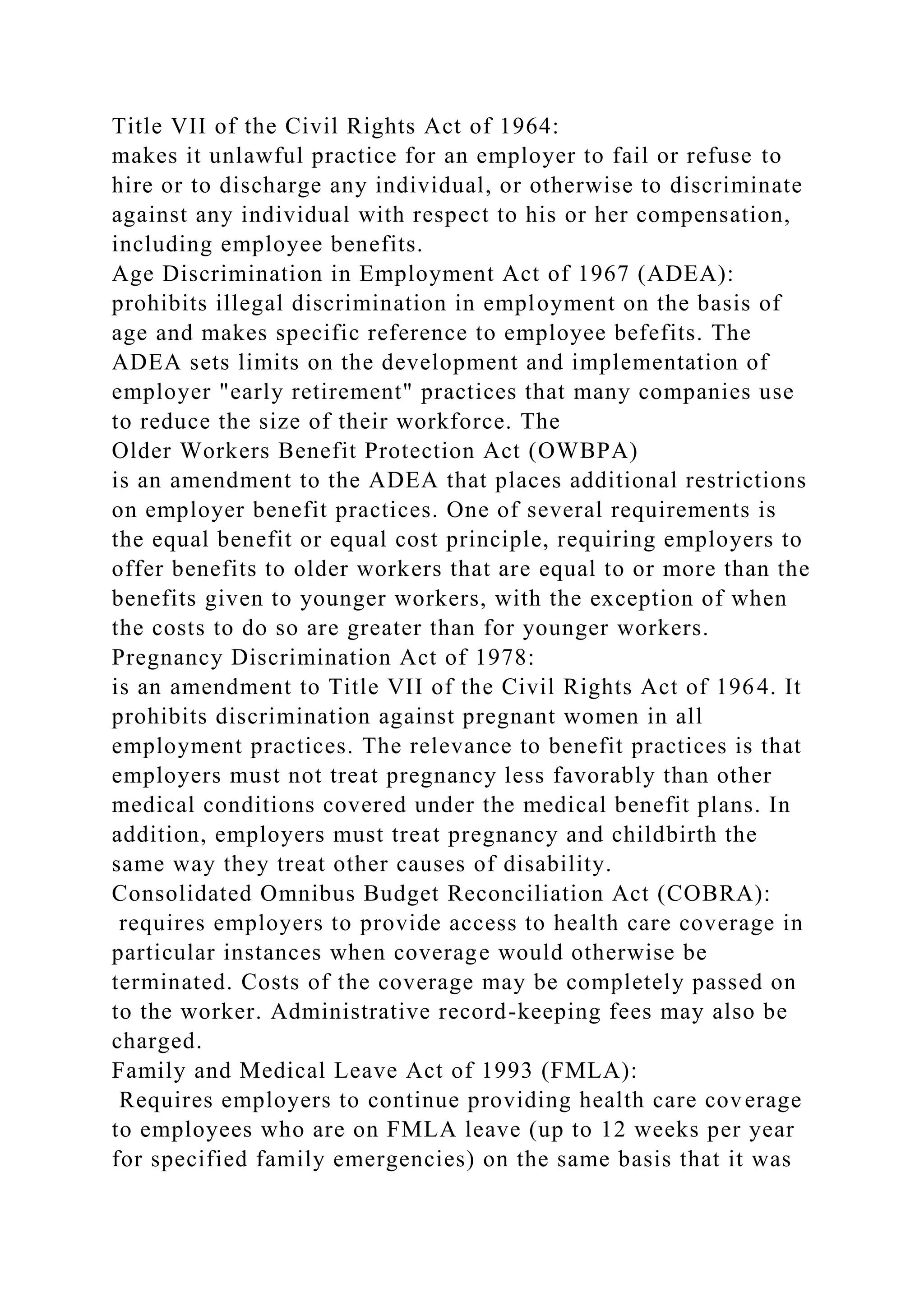Title VII of the Civil Rights Act of 1964:
makes it unlawful practice for an employer to fail or refuse to
hire or to discharge any individual, or otherwise to discriminate
against any individual with respect to his or her compensation,
including employee benefits.
Age Discrimination in Employment Act of 1967 (ADEA):
prohibits illegal discrimination in employment on the basis of
age and makes specific reference to employee befefits. The
ADEA sets limits on the development and implementation of
employer "early retirement" practices that many companies use
to reduce the size of their workforce. The
Older Workers Benefit Protection Act (OWBPA)
is an amendment to the ADEA that places additional restrictions
on employer benefit practices. One of several requirements is
the equal benefit or equal cost principle, requiring employers to
offer benefits to older workers that are equal to or more than the
benefits given to younger workers, with the exception of when
the costs to do so are greater than for younger workers.
Pregnancy Discrimination Act of 1978:
is an amendment to Title VII of the Civil Rights Act of 1964. It
prohibits discrimination against pregnant women in all
employment practices. The relevance to benefit practices is that
employers must not treat pregnancy less favorably than other
medical conditions covered under the medical benefit plans. In
addition, employers must treat pregnancy and childbirth the
same way they treat other causes of disability.
Consolidated Omnibus Budget Reconciliation Act (COBRA):
requires employers to provide access to health care coverage in
particular instances when coverage would otherwise be
terminated. Costs of the coverage may be completely passed on
to the worker. Administrative record-keeping fees may also be
charged.
Family and Medical Leave Act of 1993 (FMLA):
Requires employers to continue providing health care coverage
to employees who are on FMLA leave (up to 12 weeks per year
for specified family emergencies) on the same basis that it was
 