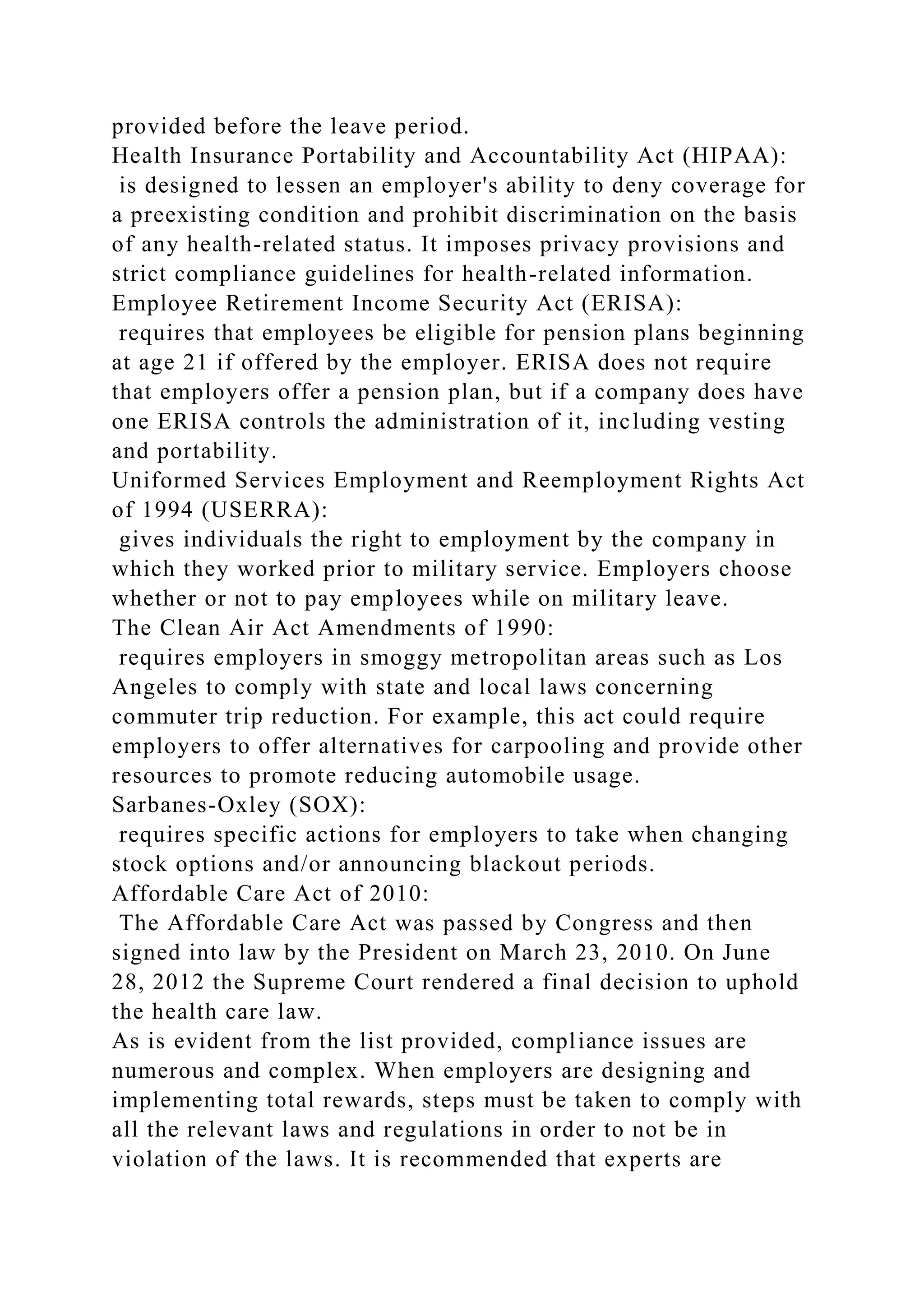 provided before the leave period.
Health Insurance Portability and Accountability Act (HIPAA):
is designed to lessen an employer's ability to deny coverage for
a preexisting condition and prohibit discrimination on the basis
of any health-related status. It imposes privacy provisions and
strict compliance guidelines for health-related information.
Employee Retirement Income Security Act (ERISA):
requires that employees be eligible for pension plans beginning
at age 21 if offered by the employer. ERISA does not require
that employers offer a pension plan, but if a company does have
one ERISA controls the administration of it, including vesting
and portability.
Uniformed Services Employment and Reemployment Rights Act
of 1994 (USERRA):
gives individuals the right to employment by the company in
which they worked prior to military service. Employers choose
whether or not to pay employees while on military leave.
The Clean Air Act Amendments of 1990:
requires employers in smoggy metropolitan areas such as Los
Angeles to comply with state and local laws concerning
commuter trip reduction. For example, this act could require
employers to offer alternatives for carpooling and provide other
resources to promote reducing automobile usage.
Sarbanes-Oxley (SOX):
requires specific actions for employers to take when changing
stock options and/or announcing blackout periods.
Affordable Care Act of 2010:
The Affordable Care Act was passed by Congress and then
signed into law by the President on March 23, 2010. On June
28, 2012 the Supreme Court rendered a final decision to uphold
the health care law.
As is evident from the list provided, compliance issues are
numerous and complex. When employers are designing and
implementing total rewards, steps must be taken to comply with
all the relevant laws and regulations in order to not be in
violation of the laws. It is recommended that experts are
 