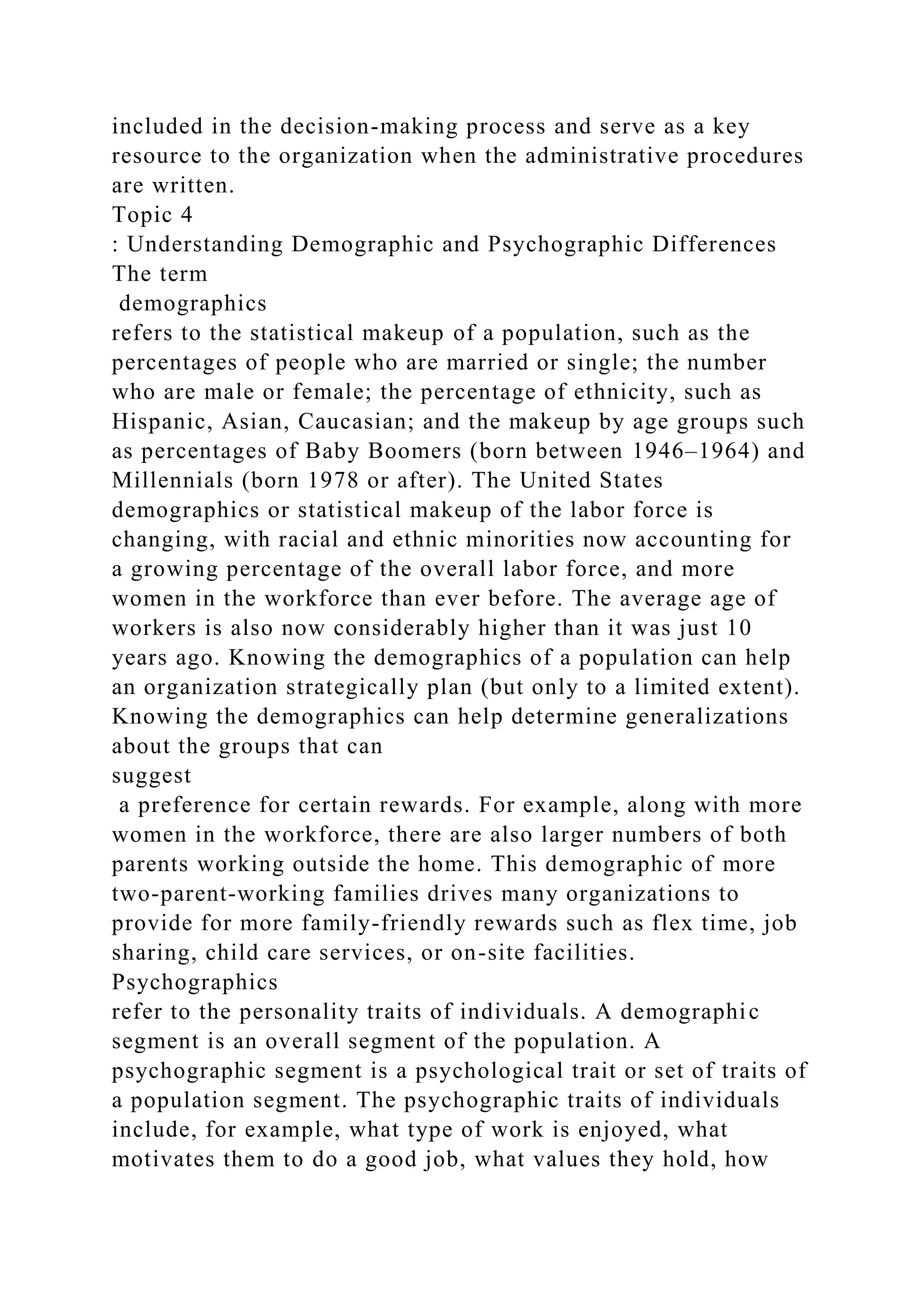included in the decision-making process and serve as a key
resource to the organization when the administrative procedures
are written.
Topic 4
: Understanding Demographic and Psychographic Differences
The term
demographics
refers to the statistical makeup of a population, such as the
percentages of people who are married or single; the number
who are male or female; the percentage of ethnicity, such as
Hispanic, Asian, Caucasian; and the makeup by age groups such
as percentages of Baby Boomers (born between 1946–1964) and
Millennials (born 1978 or after). The United States
demographics or statistical makeup of the labor force is
changing, with racial and ethnic minorities now accounting for
a growing percentage of the overall labor force, and more
women in the workforce than ever before. The average age of
workers is also now considerably higher than it was just 10
years ago. Knowing the demographics of a population can help
an organization strategically plan (but only to a limited extent).
Knowing the demographics can help determine generalizations
about the groups that can
suggest
a preference for certain rewards. For example, along with more
women in the workforce, there are also larger numbers of both
parents working outside the home. This demographic of more
two-parent-working families drives many organizations to
provide for more family-friendly rewards such as flex time, job
sharing, child care services, or on-site facilities.
Psychographics
refer to the personality traits of individuals. A demographic
segment is an overall segment of the population. A
psychographic segment is a psychological trait or set of traits of
a population segment. The psychographic traits of individuals
include, for example, what type of work is enjoyed, what
motivates them to do a good job, what values they hold, how
 