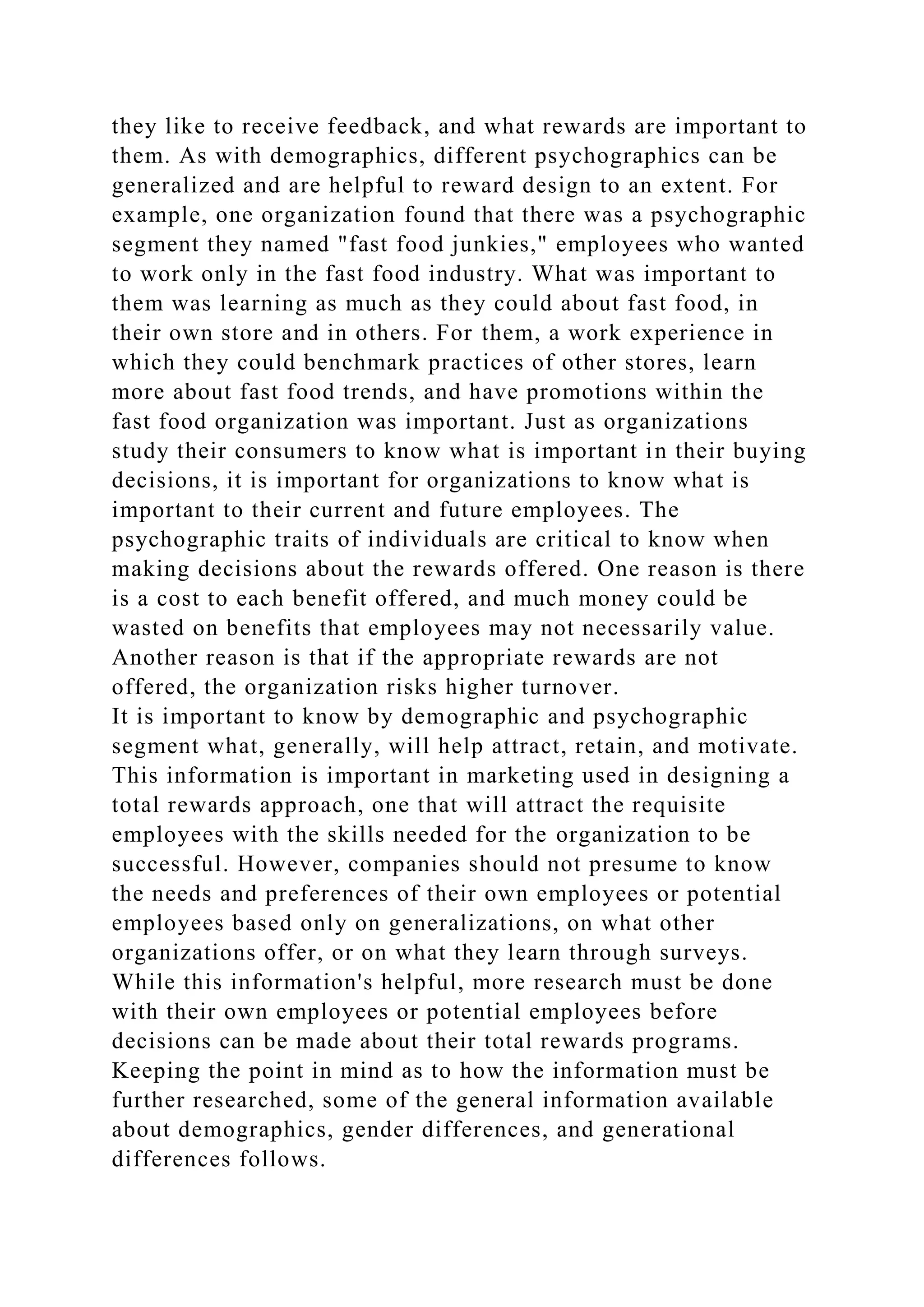 they like to receive feedback, and what rewards are important to
them. As with demographics, different psychographics can be
generalized and are helpful to reward design to an extent. For
example, one organization found that there was a psychographic
segment they named "fast food junkies," employees who wanted
to work only in the fast food industry. What was important to
them was learning as much as they could about fast food, in
their own store and in others. For them, a work experience in
which they could benchmark practices of other stores, learn
more about fast food trends, and have promotions within the
fast food organization was important. Just as organizations
study their consumers to know what is important in their buying
decisions, it is important for organizations to know what is
important to their current and future employees. The
psychographic traits of individuals are critical to know when
making decisions about the rewards offered. One reason is there
is a cost to each benefit offered, and much money could be
wasted on benefits that employees may not necessarily value.
Another reason is that if the appropriate rewards are not
offered, the organization risks higher turnover.
It is important to know by demographic and psychographic
segment what, generally, will help attract, retain, and motivate.
This information is important in marketing used in designing a
total rewards approach, one that will attract the requisite
employees with the skills needed for the organization to be
successful. However, companies should not presume to know
the needs and preferences of their own employees or potential
employees based only on generalizations, on what other
organizations offer, or on what they learn through surveys.
While this information's helpful, more research must be done
with their own employees or potential employees before
decisions can be made about their total rewards programs.
Keeping the point in mind as to how the information must be
further researched, some of the general information available
about demographics, gender differences, and generational
differences follows.
 