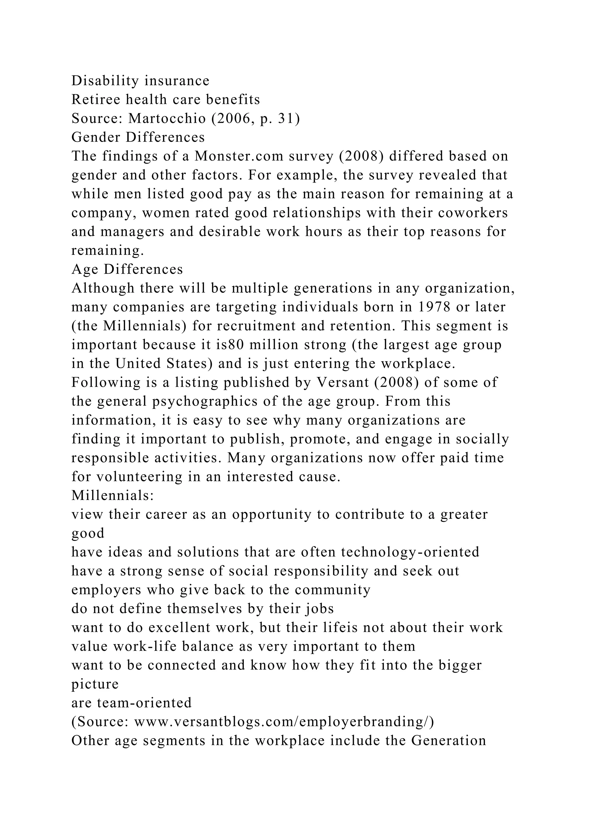 Disability insurance
Retiree health care benefits
Source: Martocchio (2006, p. 31)
Gender Differences
The findings of a Monster.com survey (2008) differed based on
gender and other factors. For example, the survey revealed that
while men listed good pay as the main reason for remaining at a
company, women rated good relationships with their coworkers
and managers and desirable work hours as their top reasons for
remaining.
Age Differences
Although there will be multiple generations in any organization,
many companies are targeting individuals born in 1978 or later
(the Millennials) for recruitment and retention. This segment is
important because it is80 million strong (the largest age group
in the United States) and is just entering the workplace.
Following is a listing published by Versant (2008) of some of
the general psychographics of the age group. From this
information, it is easy to see why many organizations are
finding it important to publish, promote, and engage in socially
responsible activities. Many organizations now offer paid time
for volunteering in an interested cause.
Millennials:
view their career as an opportunity to contribute to a greater
good
have ideas and solutions that are often technology-oriented
have a strong sense of social responsibility and seek out
employers who give back to the community
do not define themselves by their jobs
want to do excellent work, but their lifeis not about their work
value work-life balance as very important to them
want to be connected and know how they fit into the bigger
picture
are team-oriented
(Source: www.versantblogs.com/employerbranding/)
Other age segments in the workplace include the Generation
 