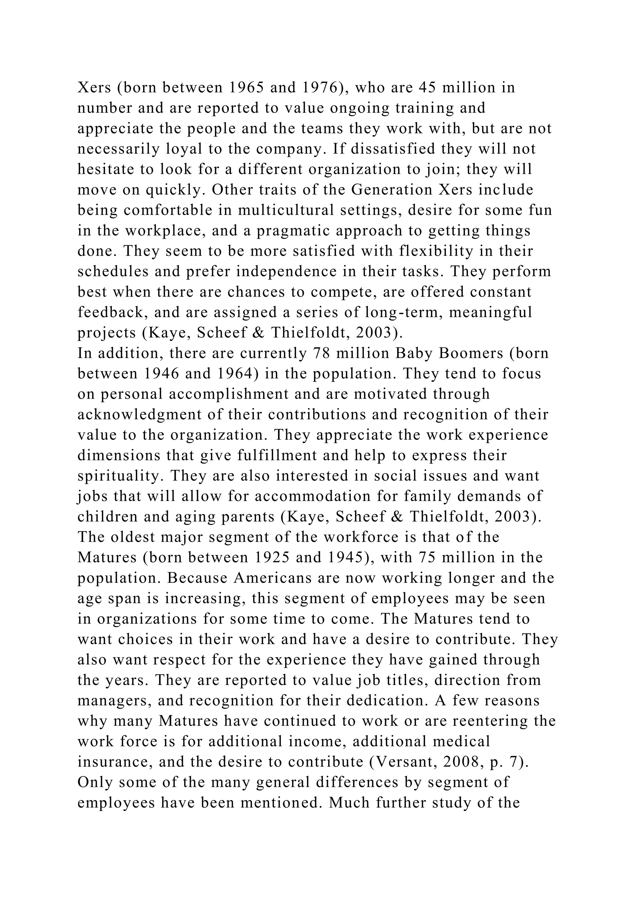 Xers (born between 1965 and 1976), who are 45 million in
number and are reported to value ongoing training and
appreciate the people and the teams they work with, but are not
necessarily loyal to the company. If dissatisfied they will not
hesitate to look for a different organization to join; they will
move on quickly. Other traits of the Generation Xers include
being comfortable in multicultural settings, desire for some fun
in the workplace, and a pragmatic approach to getting things
done. They seem to be more satisfied with flexibility in their
schedules and prefer independence in their tasks. They perform
best when there are chances to compete, are offered constant
feedback, and are assigned a series of long-term, meaningful
projects (Kaye, Scheef & Thielfoldt, 2003).
In addition, there are currently 78 million Baby Boomers (born
between 1946 and 1964) in the population. They tend to focus
on personal accomplishment and are motivated through
acknowledgment of their contributions and recognition of their
value to the organization. They appreciate the work experience
dimensions that give fulfillment and help to express their
spirituality. They are also interested in social issues and want
jobs that will allow for accommodation for family demands of
children and aging parents (Kaye, Scheef & Thielfoldt, 2003).
The oldest major segment of the workforce is that of the
Matures (born between 1925 and 1945), with 75 million in the
population. Because Americans are now working longer and the
age span is increasing, this segment of employees may be seen
in organizations for some time to come. The Matures tend to
want choices in their work and have a desire to contribute. They
also want respect for the experience they have gained through
the years. They are reported to value job titles, direction from
managers, and recognition for their dedication. A few reasons
why many Matures have continued to work or are reentering the
work force is for additional income, additional medical
insurance, and the desire to contribute (Versant, 2008, p. 7).
Only some of the many general differences by segment of
employees have been mentioned. Much further study of the
 