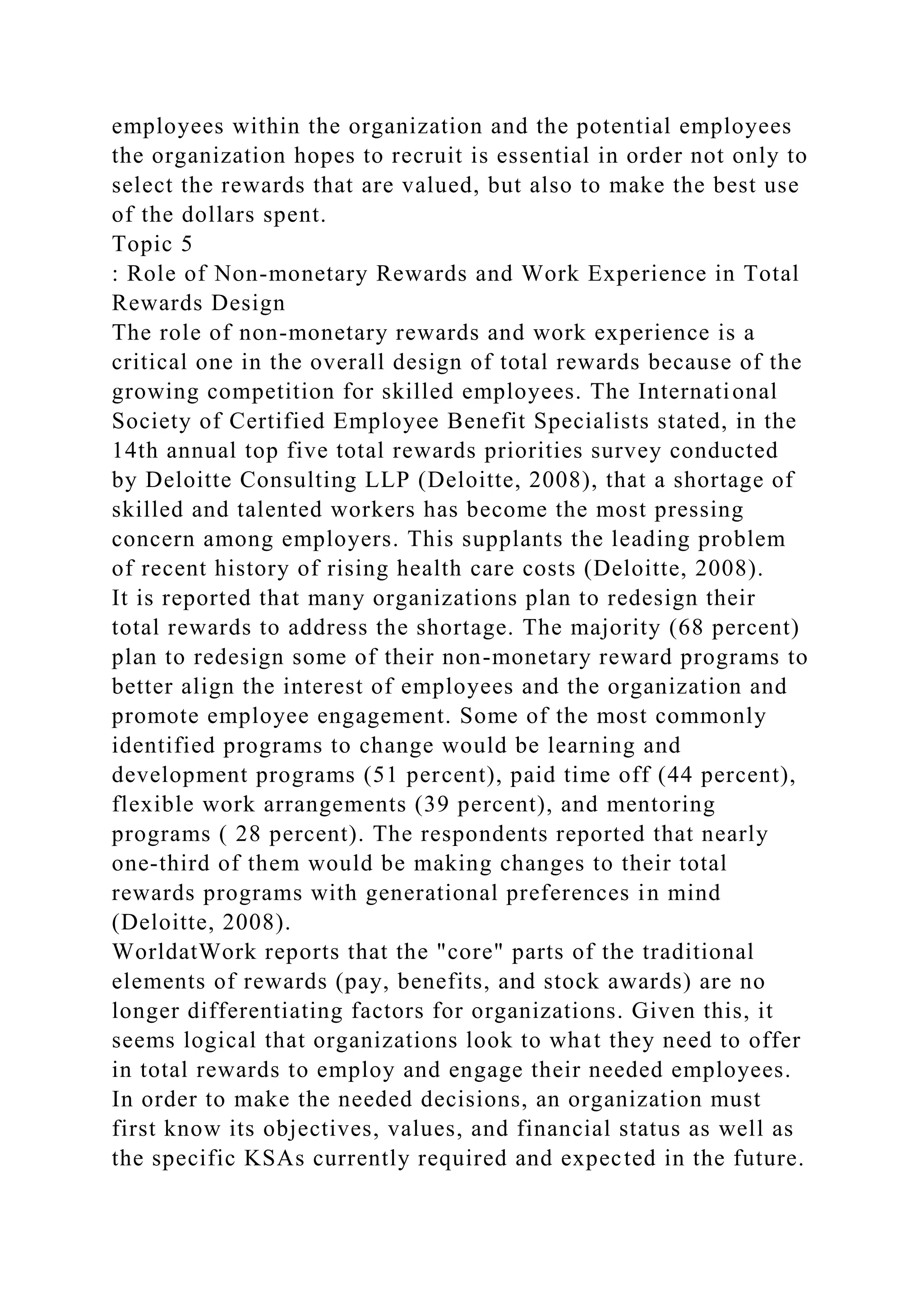 employees within the organization and the potential employees
the organization hopes to recruit is essential in order not only to
select the rewards that are valued, but also to make the best use
of the dollars spent.
Topic 5
: Role of Non-monetary Rewards and Work Experience in Total
Rewards Design
The role of non-monetary rewards and work experience is a
critical one in the overall design of total rewards because of the
growing competition for skilled employees. The International
Society of Certified Employee Benefit Specialists stated, in the
14th annual top five total rewards priorities survey conducted
by Deloitte Consulting LLP (Deloitte, 2008), that a shortage of
skilled and talented workers has become the most pressing
concern among employers. This supplants the leading problem
of recent history of rising health care costs (Deloitte, 2008).
It is reported that many organizations plan to redesign their
total rewards to address the shortage. The majority (68 percent)
plan to redesign some of their non-monetary reward programs to
better align the interest of employees and the organization and
promote employee engagement. Some of the most commonly
identified programs to change would be learning and
development programs (51 percent), paid time off (44 percent),
flexible work arrangements (39 percent), and mentoring
programs ( 28 percent). The respondents reported that nearly
one-third of them would be making changes to their total
rewards programs with generational preferences in mind
(Deloitte, 2008).
WorldatWork reports that the "core" parts of the traditional
elements of rewards (pay, benefits, and stock awards) are no
longer differentiating factors for organizations. Given this, it
seems logical that organizations look to what they need to offer
in total rewards to employ and engage their needed employees.
In order to make the needed decisions, an organization must
first know its objectives, values, and financial status as well as
the specific KSAs currently required and expected in the future.
 