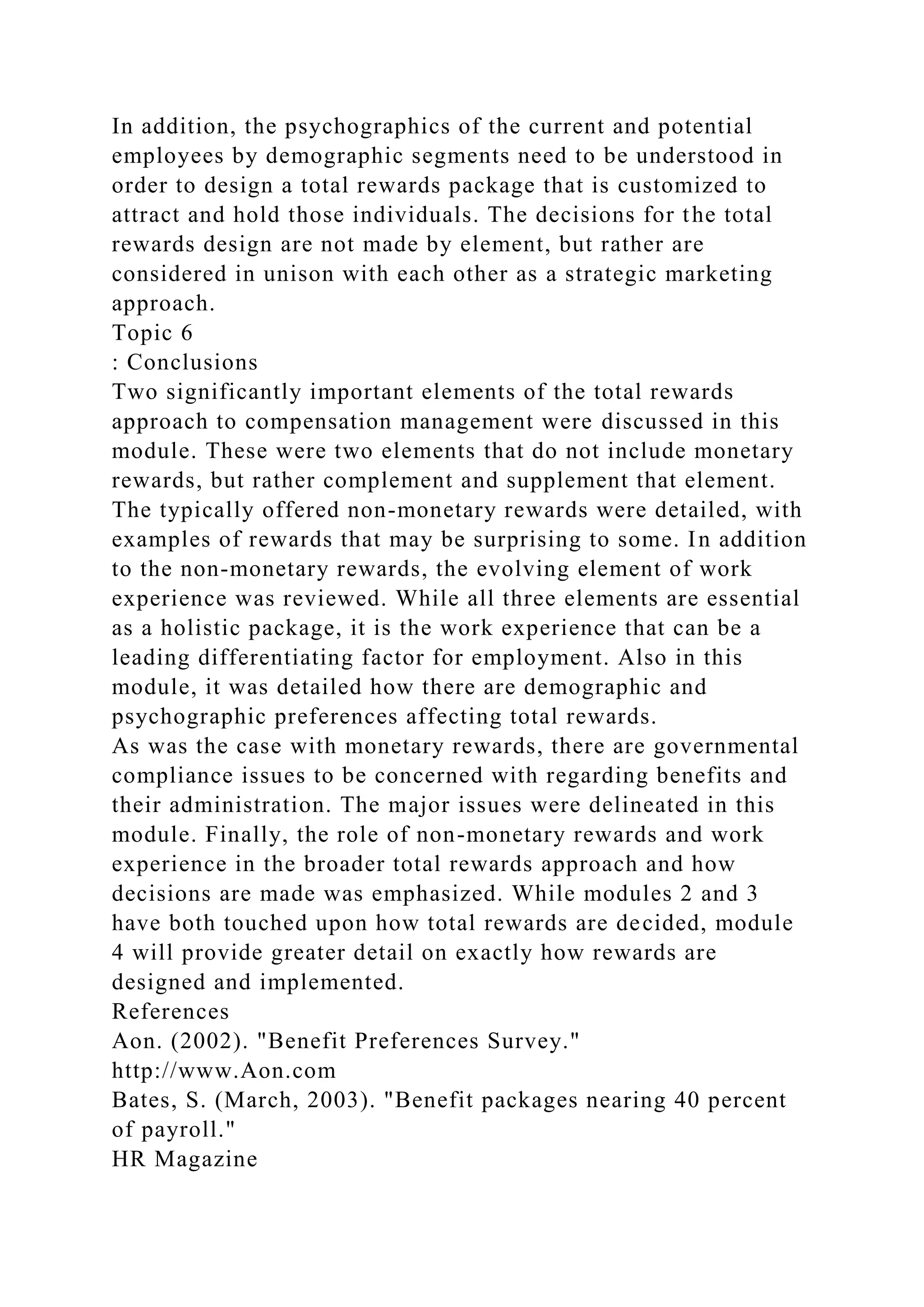 In addition, the psychographics of the current and potential
employees by demographic segments need to be understood in
order to design a total rewards package that is customized to
attract and hold those individuals. The decisions for the total
rewards design are not made by element, but rather are
considered in unison with each other as a strategic marketing
approach.
Topic 6
: Conclusions
Two significantly important elements of the total rewards
approach to compensation management were discussed in this
module. These were two elements that do not include monetary
rewards, but rather complement and supplement that element.
The typically offered non-monetary rewards were detailed, with
examples of rewards that may be surprising to some. In addition
to the non-monetary rewards, the evolving element of work
experience was reviewed. While all three elements are essential
as a holistic package, it is the work experience that can be a
leading differentiating factor for employment. Also in this
module, it was detailed how there are demographic and
psychographic preferences affecting total rewards.
As was the case with monetary rewards, there are governmental
compliance issues to be concerned with regarding benefits and
their administration. The major issues were delineated in this
module. Finally, the role of non-monetary rewards and work
experience in the broader total rewards approach and how
decisions are made was emphasized. While modules 2 and 3
have both touched upon how total rewards are decided, module
4 will provide greater detail on exactly how rewards are
designed and implemented.
References
Aon. (2002). "Benefit Preferences Survey."
http://www.Aon.com
Bates, S. (March, 2003). "Benefit packages nearing 40 percent
of payroll."
HR Magazine
 