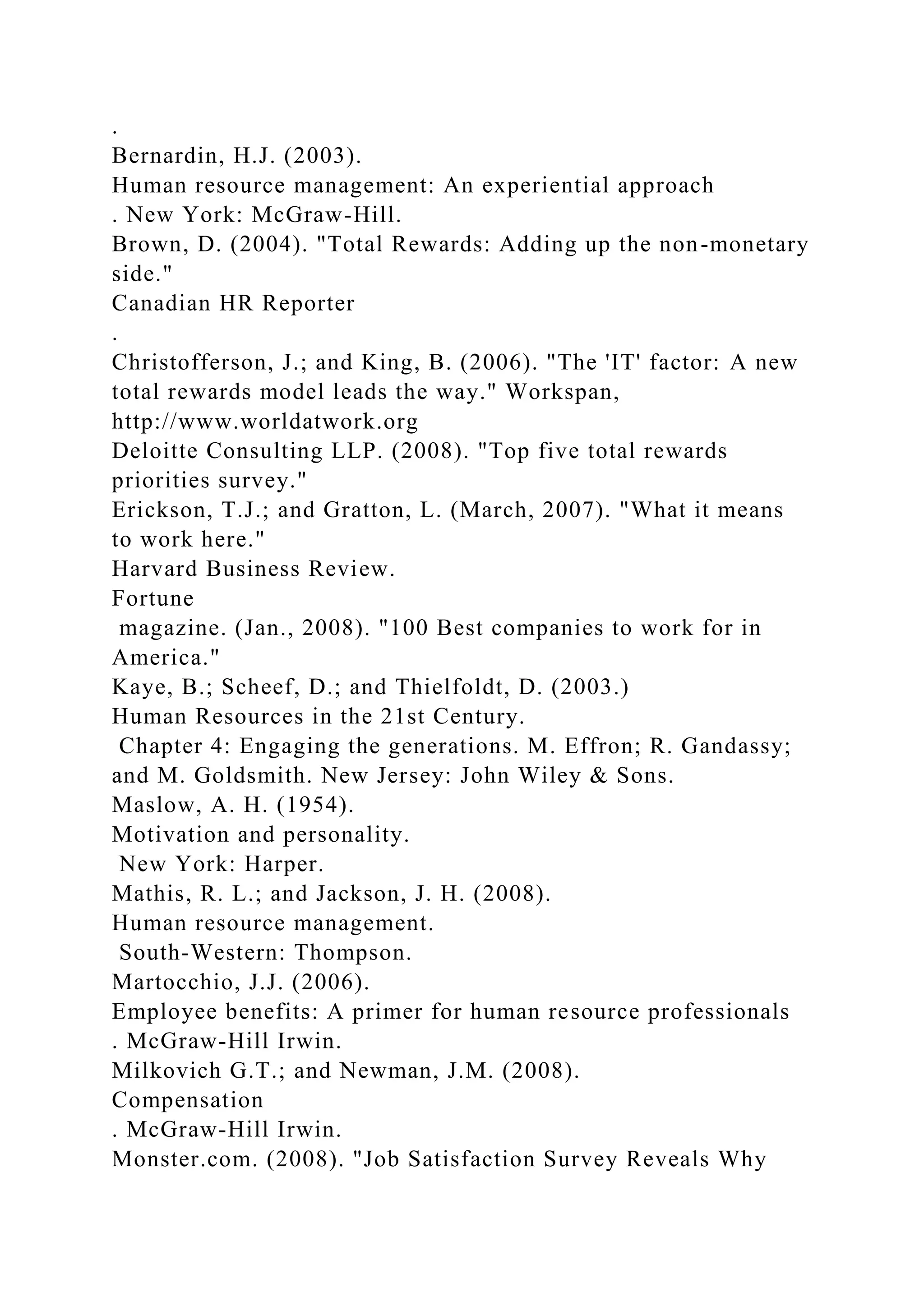 .
Bernardin, H.J. (2003).
Human resource management: An experiential approach
. New York: McGraw-Hill.
Brown, D. (2004). "Total Rewards: Adding up the non-monetary
side."
Canadian HR Reporter
.
Christofferson, J.; and King, B. (2006). "The 'IT' factor: A new
total rewards model leads the way." Workspan,
http://www.worldatwork.org
Deloitte Consulting LLP. (2008). "Top five total rewards
priorities survey."
Erickson, T.J.; and Gratton, L. (March, 2007). "What it means
to work here."
Harvard Business Review.
Fortune
magazine. (Jan., 2008). "100 Best companies to work for in
America."
Kaye, B.; Scheef, D.; and Thielfoldt, D. (2003.)
Human Resources in the 21st Century.
Chapter 4: Engaging the generations. M. Effron; R. Gandassy;
and M. Goldsmith. New Jersey: John Wiley & Sons.
Maslow, A. H. (1954).
Motivation and personality.
New York: Harper.
Mathis, R. L.; and Jackson, J. H. (2008).
Human resource management.
South-Western: Thompson.
Martocchio, J.J. (2006).
Employee benefits: A primer for human resource professionals
. McGraw-Hill Irwin.
Milkovich G.T.; and Newman, J.M. (2008).
Compensation
. McGraw-Hill Irwin.
Monster.com. (2008). "Job Satisfaction Survey Reveals Why
 
