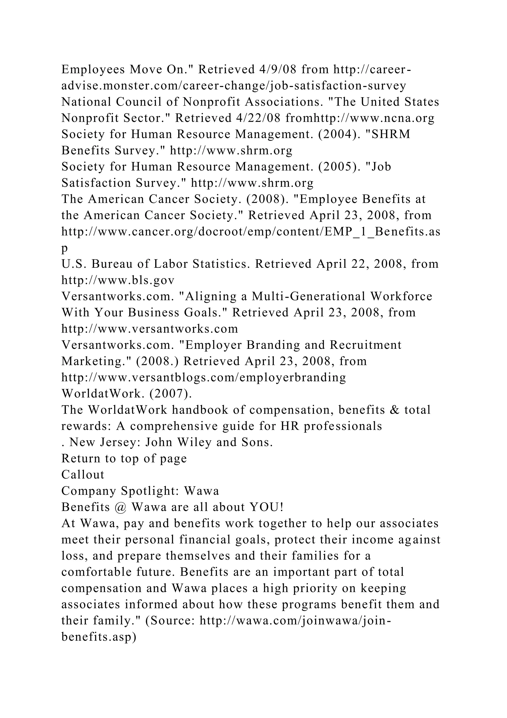 Employees Move On." Retrieved 4/9/08 from http://career-
advise.monster.com/career-change/job-satisfaction-survey
National Council of Nonprofit Associations. "The United States
Nonprofit Sector." Retrieved 4/22/08 fromhttp://www.ncna.org
Society for Human Resource Management. (2004). "SHRM
Benefits Survey." http://www.shrm.org
Society for Human Resource Management. (2005). "Job
Satisfaction Survey." http://www.shrm.org
The American Cancer Society. (2008). "Employee Benefits at
the American Cancer Society." Retrieved April 23, 2008, from
http://www.cancer.org/docroot/emp/content/EMP_1_Benefits.as
p
U.S. Bureau of Labor Statistics. Retrieved April 22, 2008, from
http://www.bls.gov
Versantworks.com. "Aligning a Multi-Generational Workforce
With Your Business Goals." Retrieved April 23, 2008, from
http://www.versantworks.com
Versantworks.com. "Employer Branding and Recruitment
Marketing." (2008.) Retrieved April 23, 2008, from
http://www.versantblogs.com/employerbranding
WorldatWork. (2007).
The WorldatWork handbook of compensation, benefits & total
rewards: A comprehensive guide for HR professionals
. New Jersey: John Wiley and Sons.
Return to top of page
Callout
Company Spotlight: Wawa
Benefits @ Wawa are all about YOU!
At Wawa, pay and benefits work together to help our associates
meet their personal financial goals, protect their income against
loss, and prepare themselves and their families for a
comfortable future. Benefits are an important part of total
compensation and Wawa places a high priority on keeping
associates informed about how these programs benefit them and
their family." (Source: http://wawa.com/joinwawa/join-
benefits.asp)
 