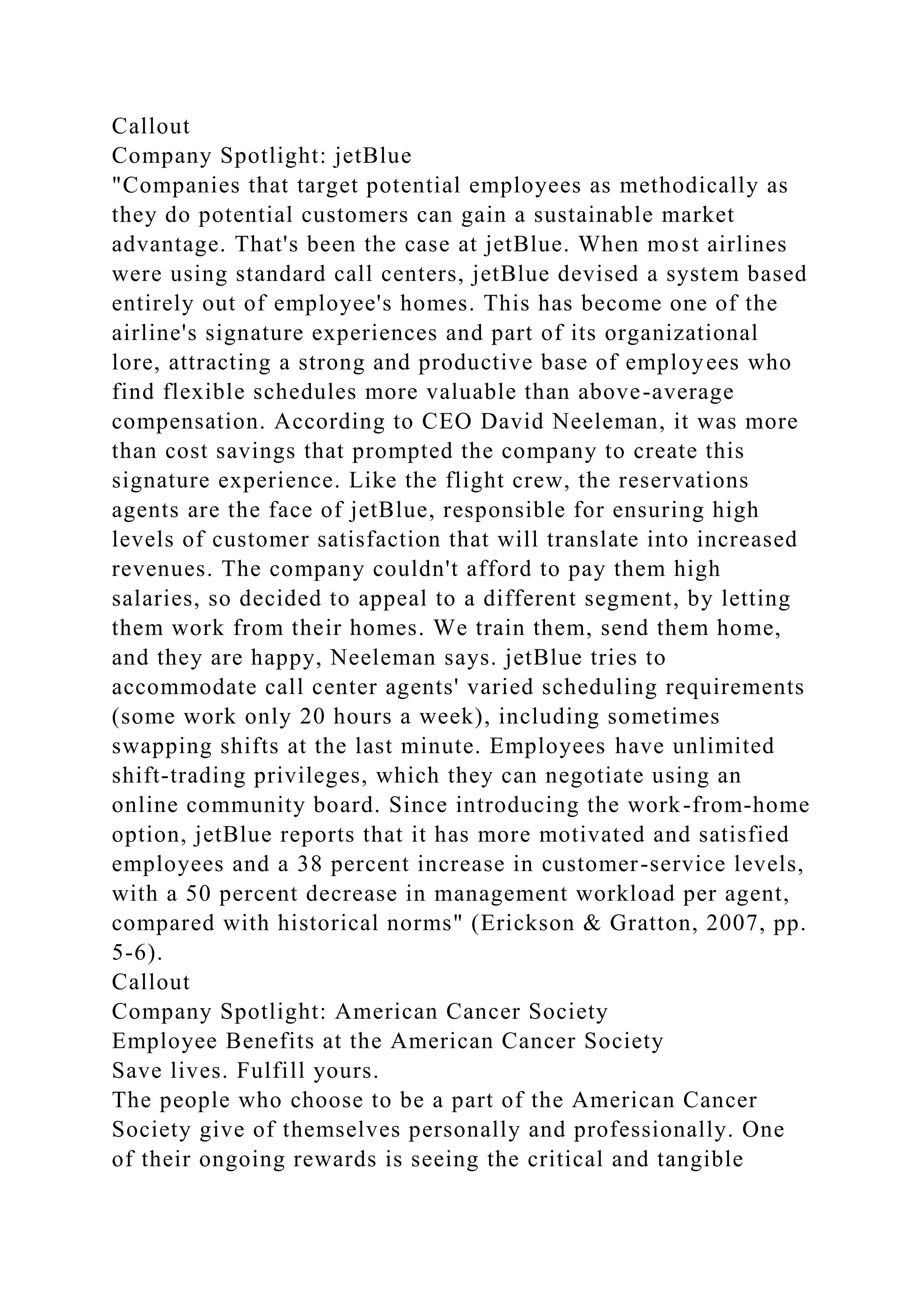 Callout
Company Spotlight: jetBlue
"Companies that target potential employees as methodically as
they do potential customers can gain a sustainable market
advantage. That's been the case at jetBlue. When most airlines
were using standard call centers, jetBlue devised a system based
entirely out of employee's homes. This has become one of the
airline's signature experiences and part of its organizational
lore, attracting a strong and productive base of employees who
find flexible schedules more valuable than above-average
compensation. According to CEO David Neeleman, it was more
than cost savings that prompted the company to create this
signature experience. Like the flight crew, the reservations
agents are the face of jetBlue, responsible for ensuring high
levels of customer satisfaction that will translate into increased
revenues. The company couldn't afford to pay them high
salaries, so decided to appeal to a different segment, by letting
them work from their homes. We train them, send them home,
and they are happy, Neeleman says. jetBlue tries to
accommodate call center agents' varied scheduling requirements
(some work only 20 hours a week), including sometimes
swapping shifts at the last minute. Employees have unlimited
shift-trading privileges, which they can negotiate using an
online community board. Since introducing the work-from-home
option, jetBlue reports that it has more motivated and satisfied
employees and a 38 percent increase in customer-service levels,
with a 50 percent decrease in management workload per agent,
compared with historical norms" (Erickson & Gratton, 2007, pp.
5-6).
Callout
Company Spotlight: American Cancer Society
Employee Benefits at the American Cancer Society
Save lives. Fulfill yours.
The people who choose to be a part of the American Cancer
Society give of themselves personally and professionally. One
of their ongoing rewards is seeing the critical and tangible
 