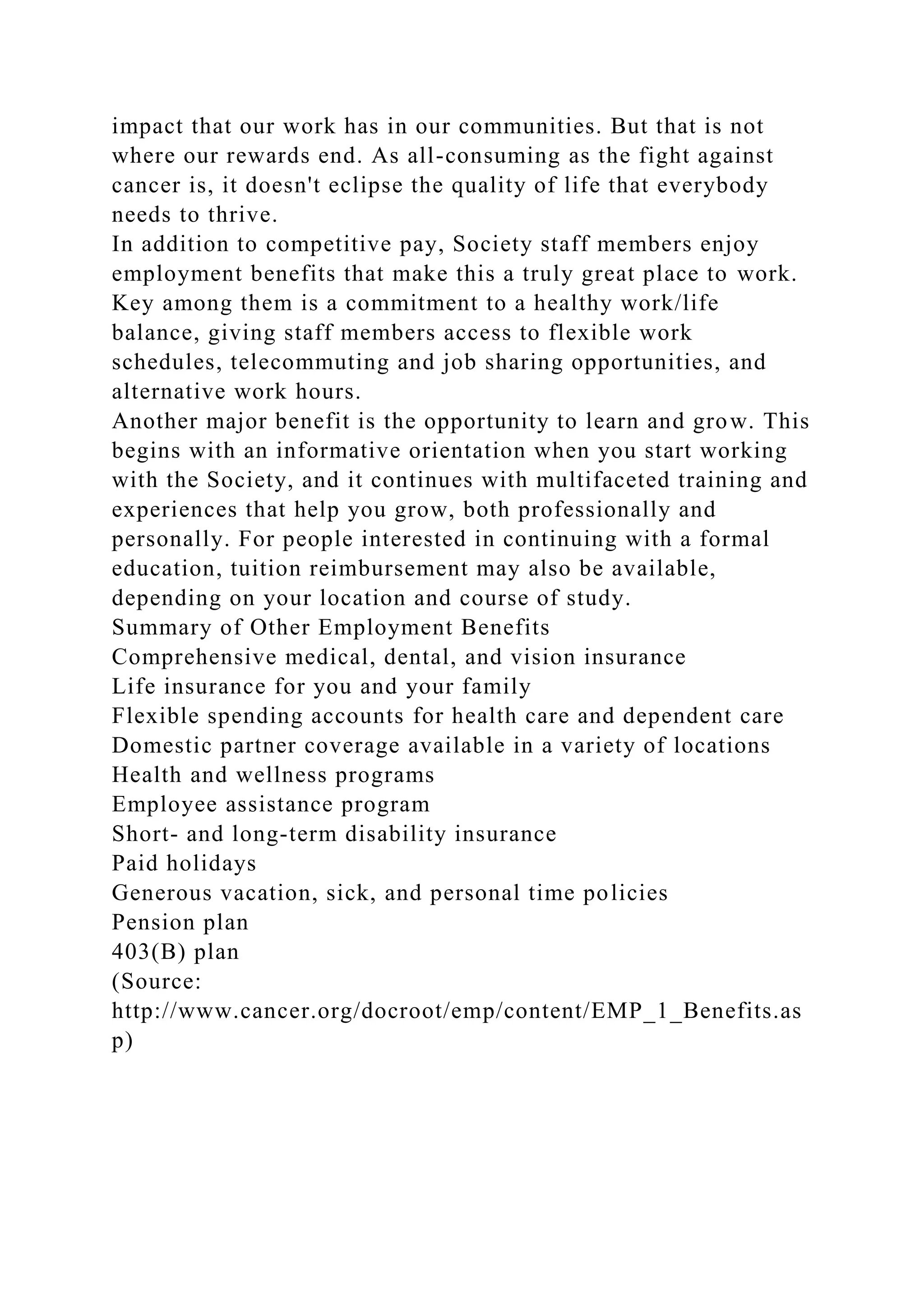 impact that our work has in our communities. But that is not
where our rewards end. As all-consuming as the fight against
cancer is, it doesn't eclipse the quality of life that everybody
needs to thrive.
In addition to competitive pay, Society staff members enjoy
employment benefits that make this a truly great place to work.
Key among them is a commitment to a healthy work/life
balance, giving staff members access to flexible work
schedules, telecommuting and job sharing opportunities, and
alternative work hours.
Another major benefit is the opportunity to learn and grow. This
begins with an informative orientation when you start working
with the Society, and it continues with multifaceted training and
experiences that help you grow, both professionally and
personally. For people interested in continuing with a formal
education, tuition reimbursement may also be available,
depending on your location and course of study.
Summary of Other Employment Benefits
Comprehensive medical, dental, and vision insurance
Life insurance for you and your family
Flexible spending accounts for health care and dependent care
Domestic partner coverage available in a variety of locations
Health and wellness programs
Employee assistance program
Short- and long-term disability insurance
Paid holidays
Generous vacation, sick, and personal time policies
Pension plan
403(B) plan
(Source:
http://www.cancer.org/docroot/emp/content/EMP_1_Benefits.as
p)
 
