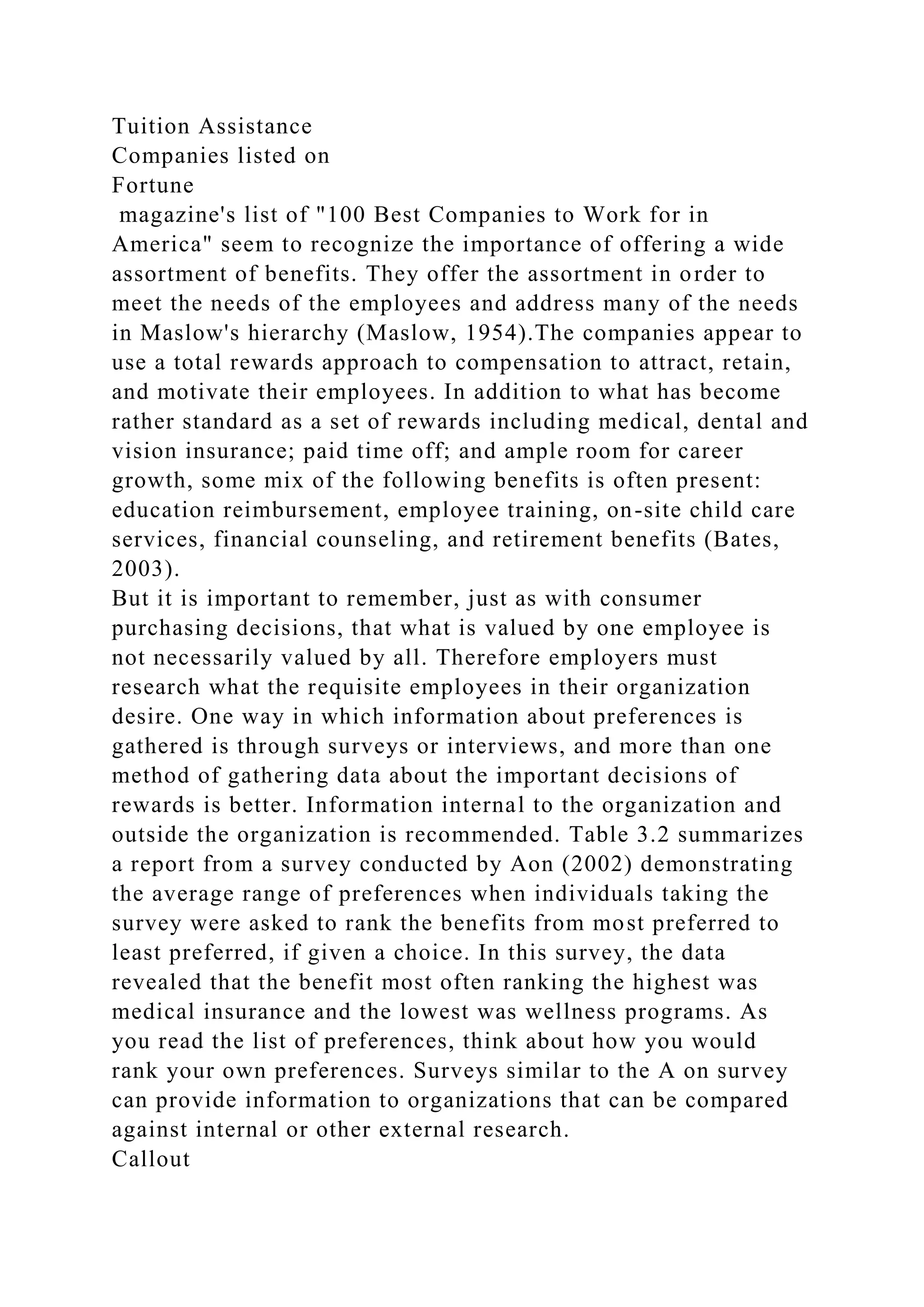 Tuition Assistance
Companies listed on
Fortune
magazine's list of "100 Best Companies to Work for in
America" seem to recognize the importance of offering a wide
assortment of benefits. They offer the assortment in order to
meet the needs of the employees and address many of the needs
in Maslow's hierarchy (Maslow, 1954).The companies appear to
use a total rewards approach to compensation to attract, retain,
and motivate their employees. In addition to what has become
rather standard as a set of rewards including medical, dental and
vision insurance; paid time off; and ample room for career
growth, some mix of the following benefits is often present:
education reimbursement, employee training, on-site child care
services, financial counseling, and retirement benefits (Bates,
2003).
But it is important to remember, just as with consumer
purchasing decisions, that what is valued by one employee is
not necessarily valued by all. Therefore employers must
research what the requisite employees in their organization
desire. One way in which information about preferences is
gathered is through surveys or interviews, and more than one
method of gathering data about the important decisions of
rewards is better. Information internal to the organization and
outside the organization is recommended. Table 3.2 summarizes
a report from a survey conducted by Aon (2002) demonstrating
the average range of preferences when individuals taking the
survey were asked to rank the benefits from most preferred to
least preferred, if given a choice. In this survey, the data
revealed that the benefit most often ranking the highest was
medical insurance and the lowest was wellness programs. As
you read the list of preferences, think about how you would
rank your own preferences. Surveys similar to the A on survey
can provide information to organizations that can be compared
against internal or other external research.
Callout
 