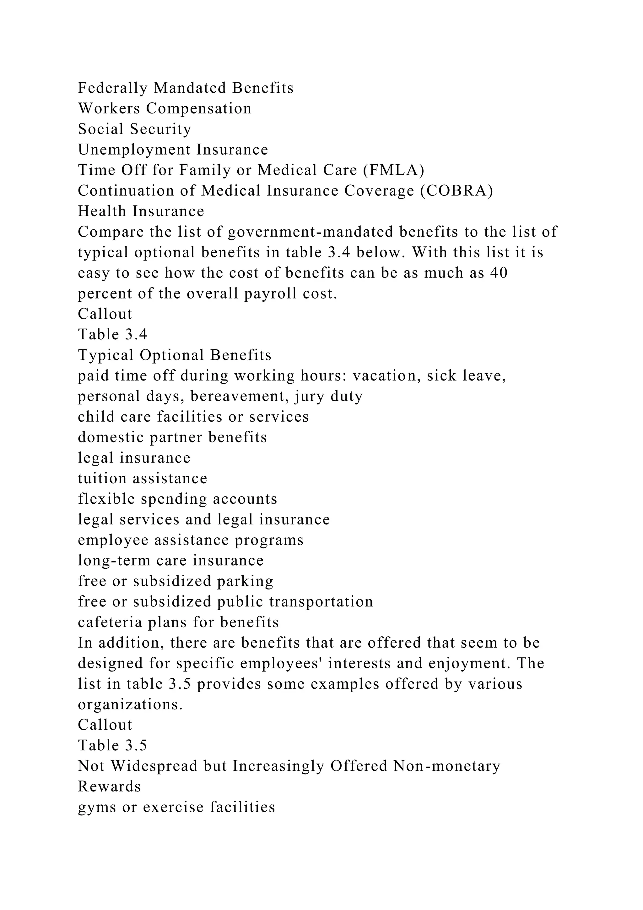 Federally Mandated Benefits
Workers Compensation
Social Security
Unemployment Insurance
Time Off for Family or Medical Care (FMLA)
Continuation of Medical Insurance Coverage (COBRA)
Health Insurance
Compare the list of government-mandated benefits to the list of
typical optional benefits in table 3.4 below. With this list it is
easy to see how the cost of benefits can be as much as 40
percent of the overall payroll cost.
Callout
Table 3.4
Typical Optional Benefits
paid time off during working hours: vacation, sick leave,
personal days, bereavement, jury duty
child care facilities or services
domestic partner benefits
legal insurance
tuition assistance
flexible spending accounts
legal services and legal insurance
employee assistance programs
long-term care insurance
free or subsidized parking
free or subsidized public transportation
cafeteria plans for benefits
In addition, there are benefits that are offered that seem to be
designed for specific employees' interests and enjoyment. The
list in table 3.5 provides some examples offered by various
organizations.
Callout
Table 3.5
Not Widespread but Increasingly Offered Non-monetary
Rewards
gyms or exercise facilities
 