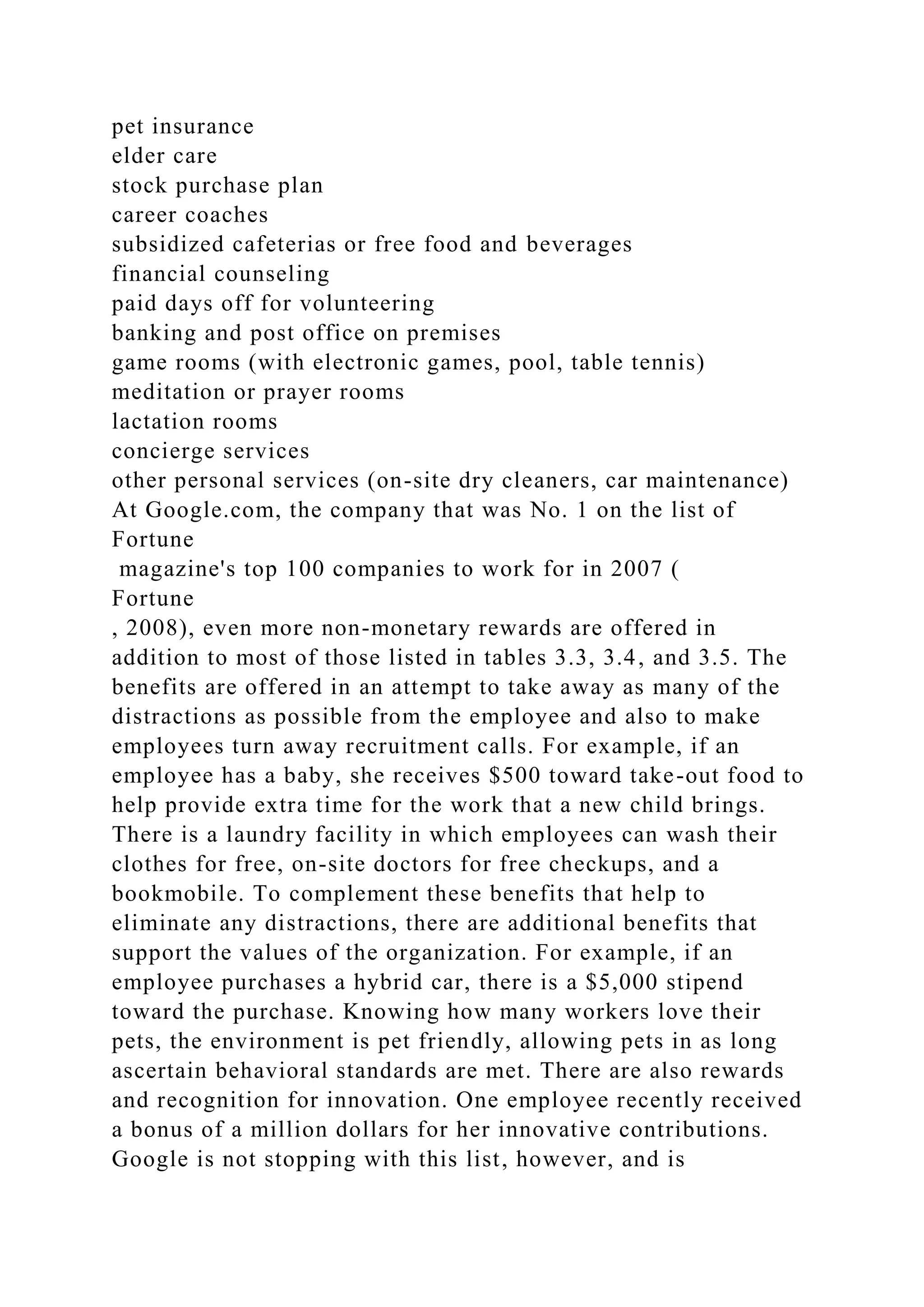 pet insurance
elder care
stock purchase plan
career coaches
subsidized cafeterias or free food and beverages
financial counseling
paid days off for volunteering
banking and post office on premises
game rooms (with electronic games, pool, table tennis)
meditation or prayer rooms
lactation rooms
concierge services
other personal services (on-site dry cleaners, car maintenance)
At Google.com, the company that was No. 1 on the list of
Fortune
magazine's top 100 companies to work for in 2007 (
Fortune
, 2008), even more non-monetary rewards are offered in
addition to most of those listed in tables 3.3, 3.4, and 3.5. The
benefits are offered in an attempt to take away as many of the
distractions as possible from the employee and also to make
employees turn away recruitment calls. For example, if an
employee has a baby, she receives $500 toward take-out food to
help provide extra time for the work that a new child brings.
There is a laundry facility in which employees can wash their
clothes for free, on-site doctors for free checkups, and a
bookmobile. To complement these benefits that help to
eliminate any distractions, there are additional benefits that
support the values of the organization. For example, if an
employee purchases a hybrid car, there is a $5,000 stipend
toward the purchase. Knowing how many workers love their
pets, the environment is pet friendly, allowing pets in as long
ascertain behavioral standards are met. There are also rewards
and recognition for innovation. One employee recently received
a bonus of a million dollars for her innovative contributions.
Google is not stopping with this list, however, and is
 