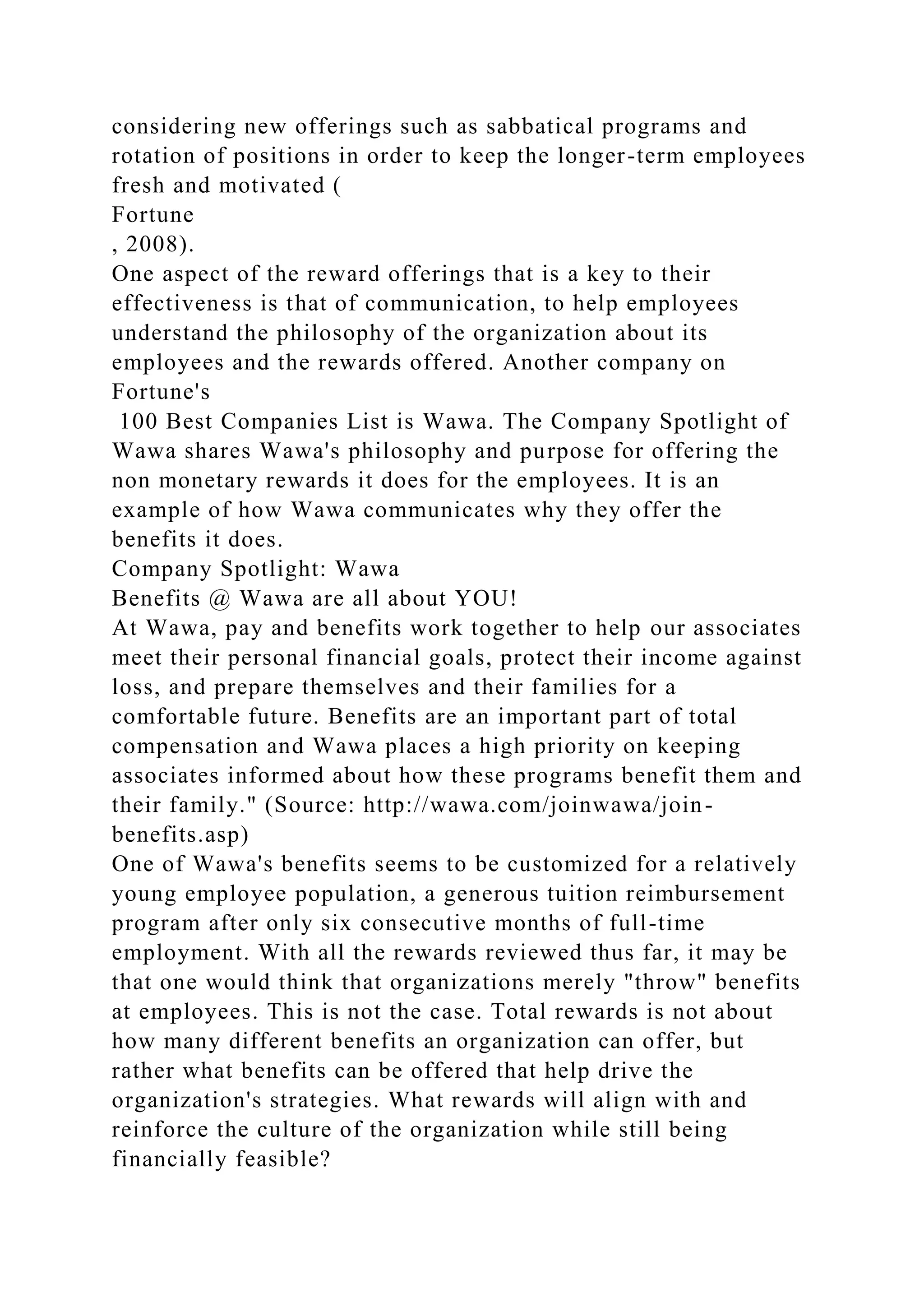 considering new offerings such as sabbatical programs and
rotation of positions in order to keep the longer-term employees
fresh and motivated (
Fortune
, 2008).
One aspect of the reward offerings that is a key to their
effectiveness is that of communication, to help employees
understand the philosophy of the organization about its
employees and the rewards offered. Another company on
Fortune's
100 Best Companies List is Wawa. The Company Spotlight of
Wawa shares Wawa's philosophy and purpose for offering the
non monetary rewards it does for the employees. It is an
example of how Wawa communicates why they offer the
benefits it does.
Company Spotlight: Wawa
Benefits @ Wawa are all about YOU!
At Wawa, pay and benefits work together to help our associates
meet their personal financial goals, protect their income against
loss, and prepare themselves and their families for a
comfortable future. Benefits are an important part of total
compensation and Wawa places a high priority on keeping
associates informed about how these programs benefit them and
their family." (Source: http://wawa.com/joinwawa/join-
benefits.asp)
One of Wawa's benefits seems to be customized for a relatively
young employee population, a generous tuition reimbursement
program after only six consecutive months of full-time
employment. With all the rewards reviewed thus far, it may be
that one would think that organizations merely "throw" benefits
at employees. This is not the case. Total rewards is not about
how many different benefits an organization can offer, but
rather what benefits can be offered that help drive the
organization's strategies. What rewards will align with and
reinforce the culture of the organization while still being
financially feasible?
 