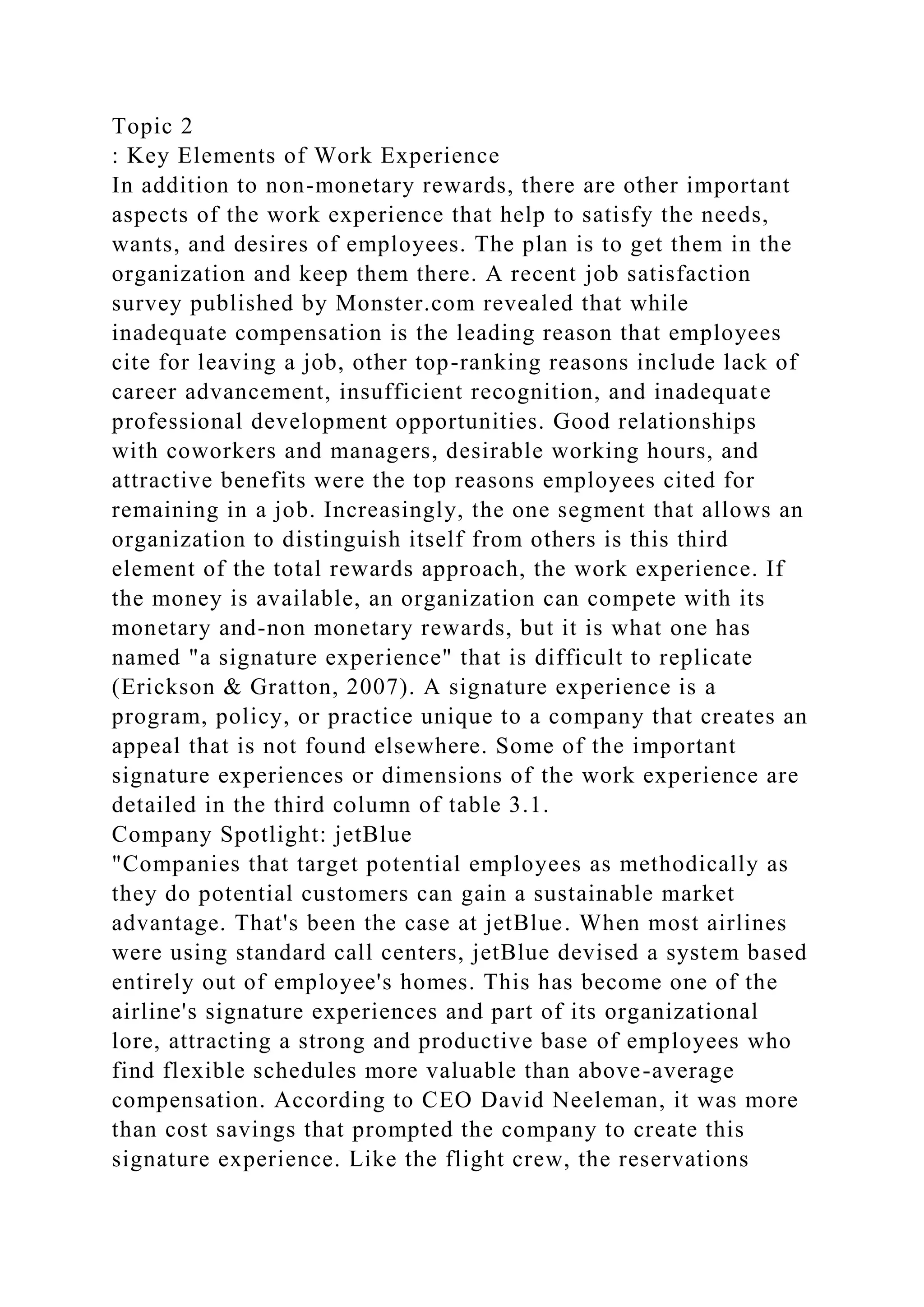 Topic 2
: Key Elements of Work Experience
In addition to non-monetary rewards, there are other important
aspects of the work experience that help to satisfy the needs,
wants, and desires of employees. The plan is to get them in the
organization and keep them there. A recent job satisfaction
survey published by Monster.com revealed that while
inadequate compensation is the leading reason that employees
cite for leaving a job, other top-ranking reasons include lack of
career advancement, insufficient recognition, and inadequate
professional development opportunities. Good relationships
with coworkers and managers, desirable working hours, and
attractive benefits were the top reasons employees cited for
remaining in a job. Increasingly, the one segment that allows an
organization to distinguish itself from others is this third
element of the total rewards approach, the work experience. If
the money is available, an organization can compete with its
monetary and-non monetary rewards, but it is what one has
named "a signature experience" that is difficult to replicate
(Erickson & Gratton, 2007). A signature experience is a
program, policy, or practice unique to a company that creates an
appeal that is not found elsewhere. Some of the important
signature experiences or dimensions of the work experience are
detailed in the third column of table 3.1.
Company Spotlight: jetBlue
"Companies that target potential employees as methodically as
they do potential customers can gain a sustainable market
advantage. That's been the case at jetBlue. When most airlines
were using standard call centers, jetBlue devised a system based
entirely out of employee's homes. This has become one of the
airline's signature experiences and part of its organizational
lore, attracting a strong and productive base of employees who
find flexible schedules more valuable than above-average
compensation. According to CEO David Neeleman, it was more
than cost savings that prompted the company to create this
signature experience. Like the flight crew, the reservations
 