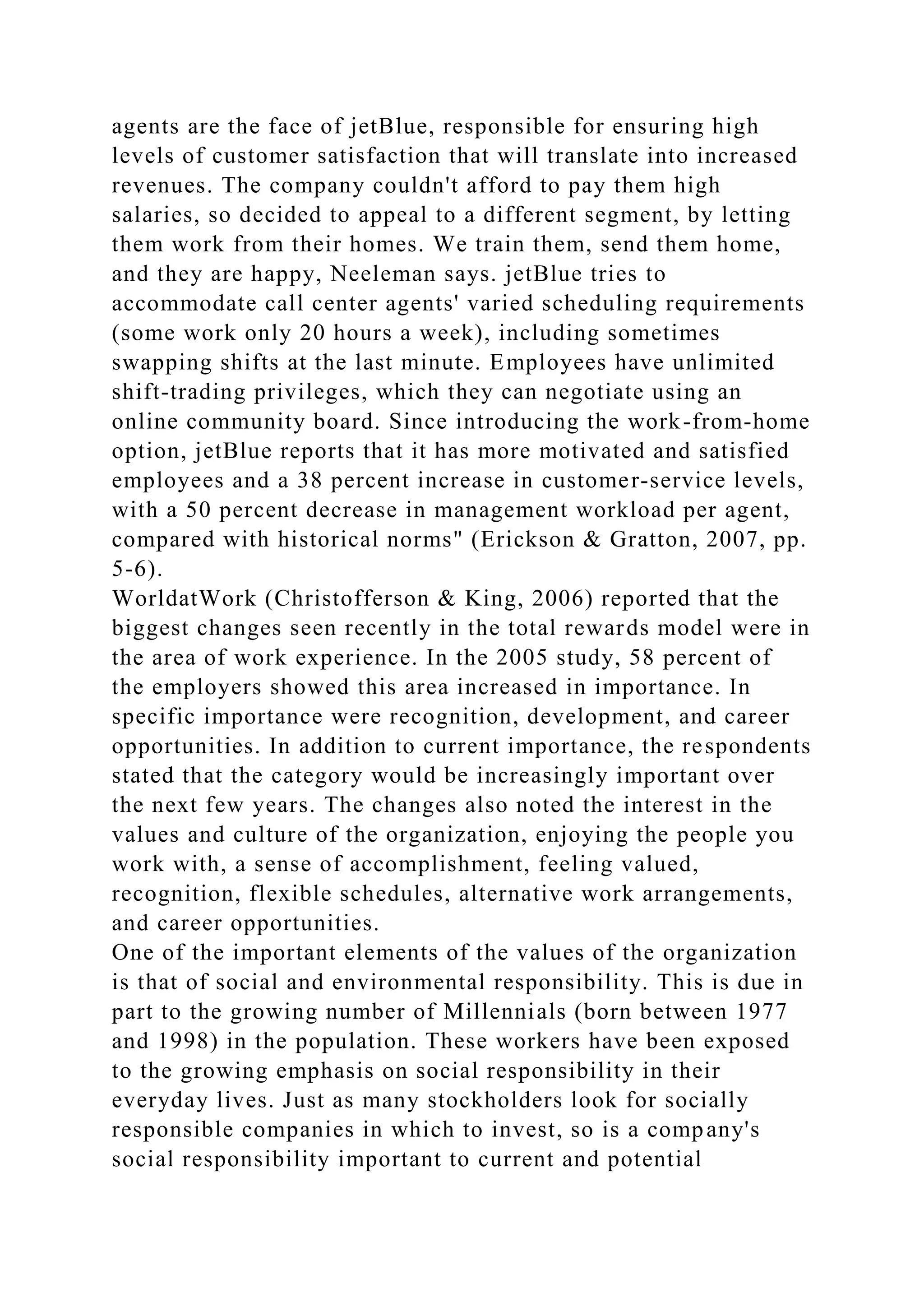 agents are the face of jetBlue, responsible for ensuring high
levels of customer satisfaction that will translate into increased
revenues. The company couldn't afford to pay them high
salaries, so decided to appeal to a different segment, by letting
them work from their homes. We train them, send them home,
and they are happy, Neeleman says. jetBlue tries to
accommodate call center agents' varied scheduling requirements
(some work only 20 hours a week), including sometimes
swapping shifts at the last minute. Employees have unlimited
shift-trading privileges, which they can negotiate using an
online community board. Since introducing the work-from-home
option, jetBlue reports that it has more motivated and satisfied
employees and a 38 percent increase in customer-service levels,
with a 50 percent decrease in management workload per agent,
compared with historical norms" (Erickson & Gratton, 2007, pp.
5-6).
WorldatWork (Christofferson & King, 2006) reported that the
biggest changes seen recently in the total rewards model were in
the area of work experience. In the 2005 study, 58 percent of
the employers showed this area increased in importance. In
specific importance were recognition, development, and career
opportunities. In addition to current importance, the respondents
stated that the category would be increasingly important over
the next few years. The changes also noted the interest in the
values and culture of the organization, enjoying the people you
work with, a sense of accomplishment, feeling valued,
recognition, flexible schedules, alternative work arrangements,
and career opportunities.
One of the important elements of the values of the organization
is that of social and environmental responsibility. This is due in
part to the growing number of Millennials (born between 1977
and 1998) in the population. These workers have been exposed
to the growing emphasis on social responsibility in their
everyday lives. Just as many stockholders look for socially
responsible companies in which to invest, so is a company's
social responsibility important to current and potential
 