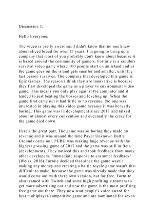 Discussion 1:
Hello Everyone,
The video is pretty awesome. I didn't know that no one knew
about sliced bread for over 15 years. I'm going to bring up a
company that most of you probably don't know about because it
is based around the community of gamers. Fortnite is a sandbox
survival video game where 100 people start on an island and as
the game goes on the island gets smaller and smaller, until the
last person survives. The company that developed this game is
Epic Games. The reason i think they are innovative is because
they first developed the game as a player vs environment video
game. This means you only play against the computer and it
tended to just beating the bosses and leveling up. When the
game first came out it had little to no revenue. No one was
interested in playing this video game because it was honestly
boring. This game was in development since 2011 and talked
about at almost every convention and eventually the craze for
the game died down.
Here's the great part. The game was so boring they made no
revenue and it was around the time Payer Unknown Battle
Grounds came out. PUBG was making huge revenue with the
highest grossing game of 2017 and the game was still in Beta
(development). They noticed this and took feedback from many
other developers. "Immediate response to customer feedback"
(Weiss, 2016) Fornite decided that since the game wasn't
making any money and creating a battle royale game wasn't that
difficult to make, because the game was already made that they
would come out with there own version, but for free. Fortnite
also teamed with Twitch and some high profiting streamers to
get more advertising out and now the game is the most profiting
free game out there. They now won people's voice award for
best multiplayer/competitive game and are nominated for seven
 