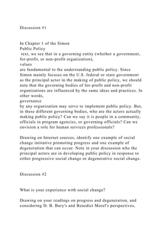 Discussion #1
In Chapter 1 of the Simon
Public Policy
text, we see that in a governing entity (whether a government,
for-profit, or non-profit organization),
values
are fundamental to the understanding public policy. Since
Simon mainly focuses on the U.S. federal or state government
as the principal actor in the making of public policy, we should
note that the governing bodies of for-profit and non-profit
organizations are influenced by the same ideas and practices. In
other words,
governance
by any organization may serve to implement public policy. But,
in these different governing bodies, who are the actors actually
making public policy? Can we say it is people in a community,
officials in program agencies, or governing officials? Can we
envision a role for human services professionals?
Drawing on Internet sources, identify one example of social
change initiative promoting progress and one example of
degeneration that can occur. Note in your discussion who the
principal actors are in developing public policy in response to
either progressive social change or degenerative social change.
Discussion #2
What is your experience with social change?
Drawing on your readings on progress and degeneration, and
considering D. B. Bury's and Benedict Morel's perspectives,
 