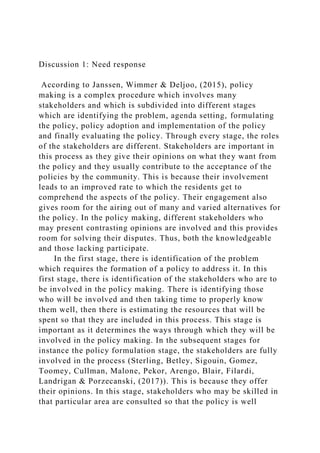 Discussion 1: Need response
According to Janssen, Wimmer & Deljoo, (2015), policy
making is a complex procedure which involves many
stakeholders and which is subdivided into different stages
which are identifying the problem, agenda setting, formulating
the policy, policy adoption and implementation of the policy
and finally evaluating the policy. Through every stage, the roles
of the stakeholders are different. Stakeholders are important in
this process as they give their opinions on what they want from
the policy and they usually contribute to the acceptance of the
policies by the community. This is because their involvement
leads to an improved rate to which the residents get to
comprehend the aspects of the policy. Their engagement also
gives room for the airing out of many and varied alternatives for
the policy. In the policy making, different stakeholders who
may present contrasting opinions are involved and this provides
room for solving their disputes. Thus, both the knowledgeable
and those lacking participate.
In the first stage, there is identification of the problem
which requires the formation of a policy to address it. In this
first stage, there is identification of the stakeholders who are to
be involved in the policy making. There is identifying those
who will be involved and then taking time to properly know
them well, then there is estimating the resources that will be
spent so that they are included in this process. This stage is
important as it determines the ways through which they will be
involved in the policy making. In the subsequent stages for
instance the policy formulation stage, the stakeholders are fully
involved in the process (Sterling, Betley, Sigouin, Gomez,
Toomey, Cullman, Malone, Pekor, Arengo, Blair, Filardi,
Landrigan & Porzecanski, (2017)). This is because they offer
their opinions. In this stage, stakeholders who may be skilled in
that particular area are consulted so that the policy is well
 
