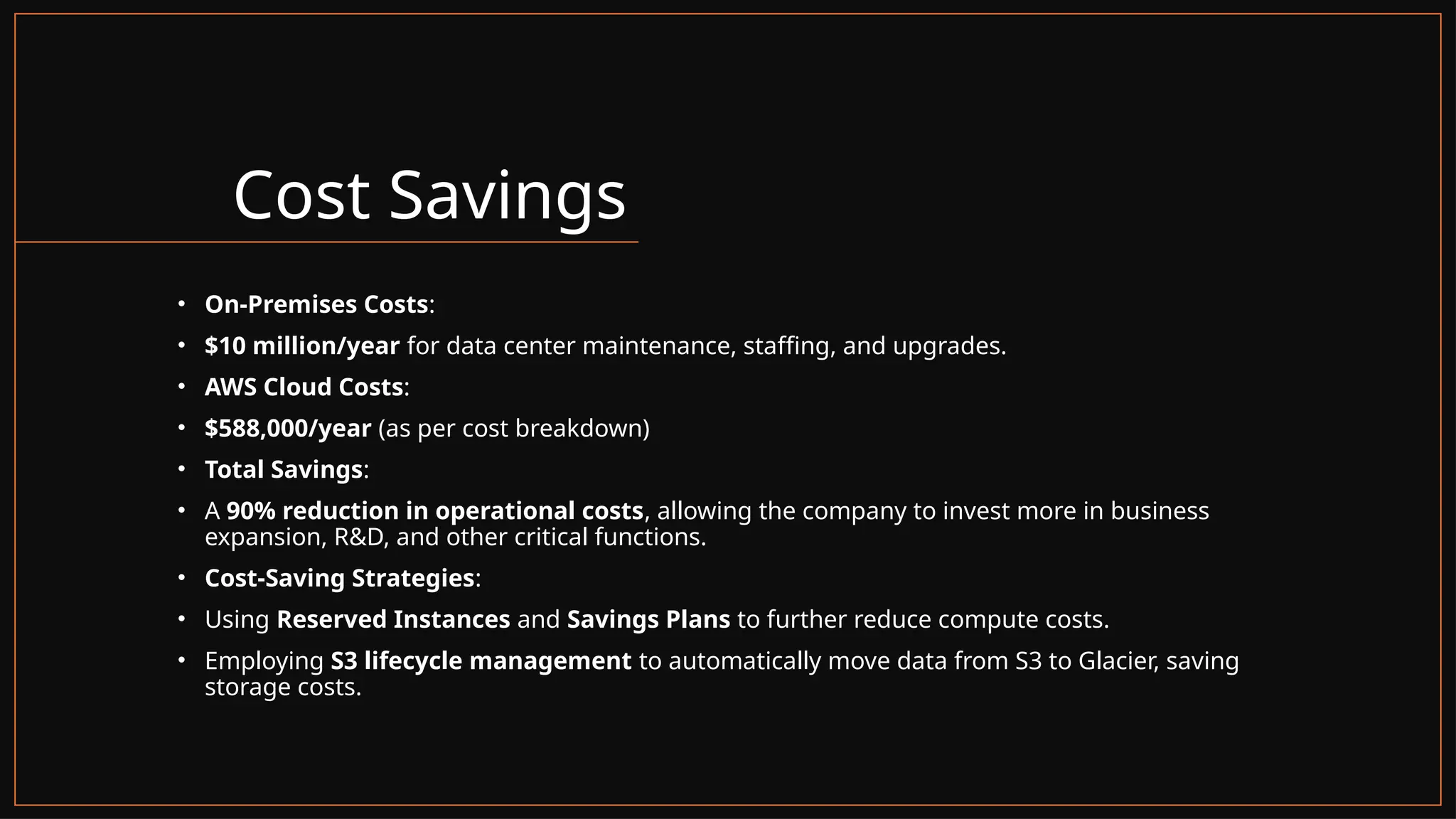 Cost Savings
• On-Premises Costs:
• $10 million/year for data center maintenance, staffing, and upgrades.
• AWS Cloud Costs:
• $588,000/year (as per cost breakdown)
• Total Savings:
• A 90% reduction in operational costs, allowing the company to invest more in business
expansion, R&D, and other critical functions.
• Cost-Saving Strategies:
• Using Reserved Instances and Savings Plans to further reduce compute costs.
• Employing S3 lifecycle management to automatically move data from S3 to Glacier, saving
storage costs.
 