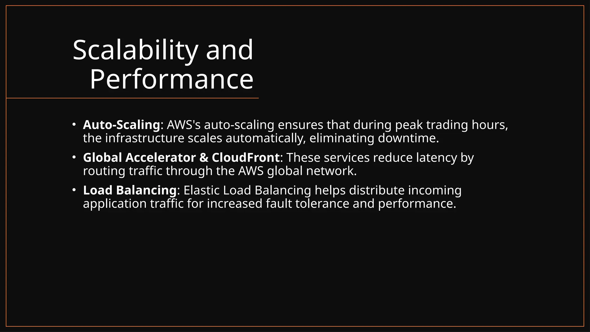 Scalability and
Performance
• Auto-Scaling: AWS's auto-scaling ensures that during peak trading hours,
the infrastructure scales automatically, eliminating downtime.
• Global Accelerator & CloudFront: These services reduce latency by
routing traffic through the AWS global network.
• Load Balancing: Elastic Load Balancing helps distribute incoming
application traffic for increased fault tolerance and performance.
 