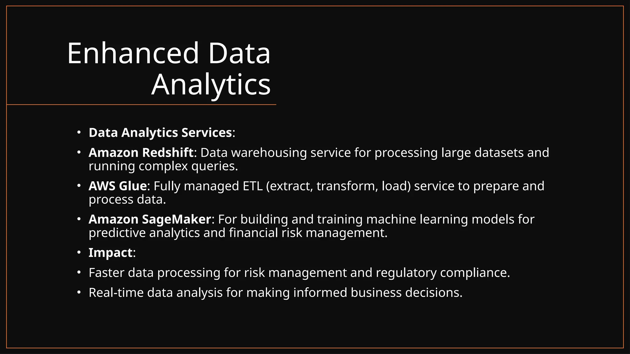Enhanced Data
Analytics
• Data Analytics Services:
• Amazon Redshift: Data warehousing service for processing large datasets and
running complex queries.
• AWS Glue: Fully managed ETL (extract, transform, load) service to prepare and
process data.
• Amazon SageMaker: For building and training machine learning models for
predictive analytics and financial risk management.
• Impact:
• Faster data processing for risk management and regulatory compliance.
• Real-time data analysis for making informed business decisions.
 