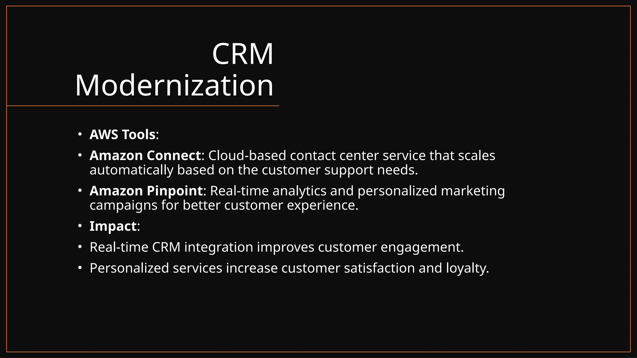 CRM
Modernization
• AWS Tools:
• Amazon Connect: Cloud-based contact center service that scales
automatically based on the customer support needs.
• Amazon Pinpoint: Real-time analytics and personalized marketing
campaigns for better customer experience.
• Impact:
• Real-time CRM integration improves customer engagement.
• Personalized services increase customer satisfaction and loyalty.
 