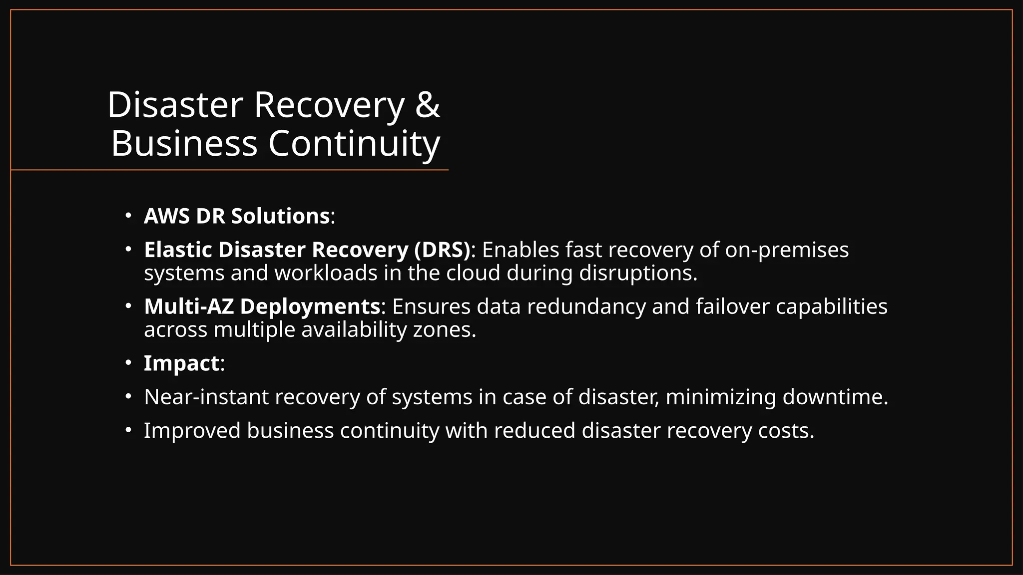 Disaster Recovery &
Business Continuity
• AWS DR Solutions:
• Elastic Disaster Recovery (DRS): Enables fast recovery of on-premises
systems and workloads in the cloud during disruptions.
• Multi-AZ Deployments: Ensures data redundancy and failover capabilities
across multiple availability zones.
• Impact:
• Near-instant recovery of systems in case of disaster, minimizing downtime.
• Improved business continuity with reduced disaster recovery costs.
 