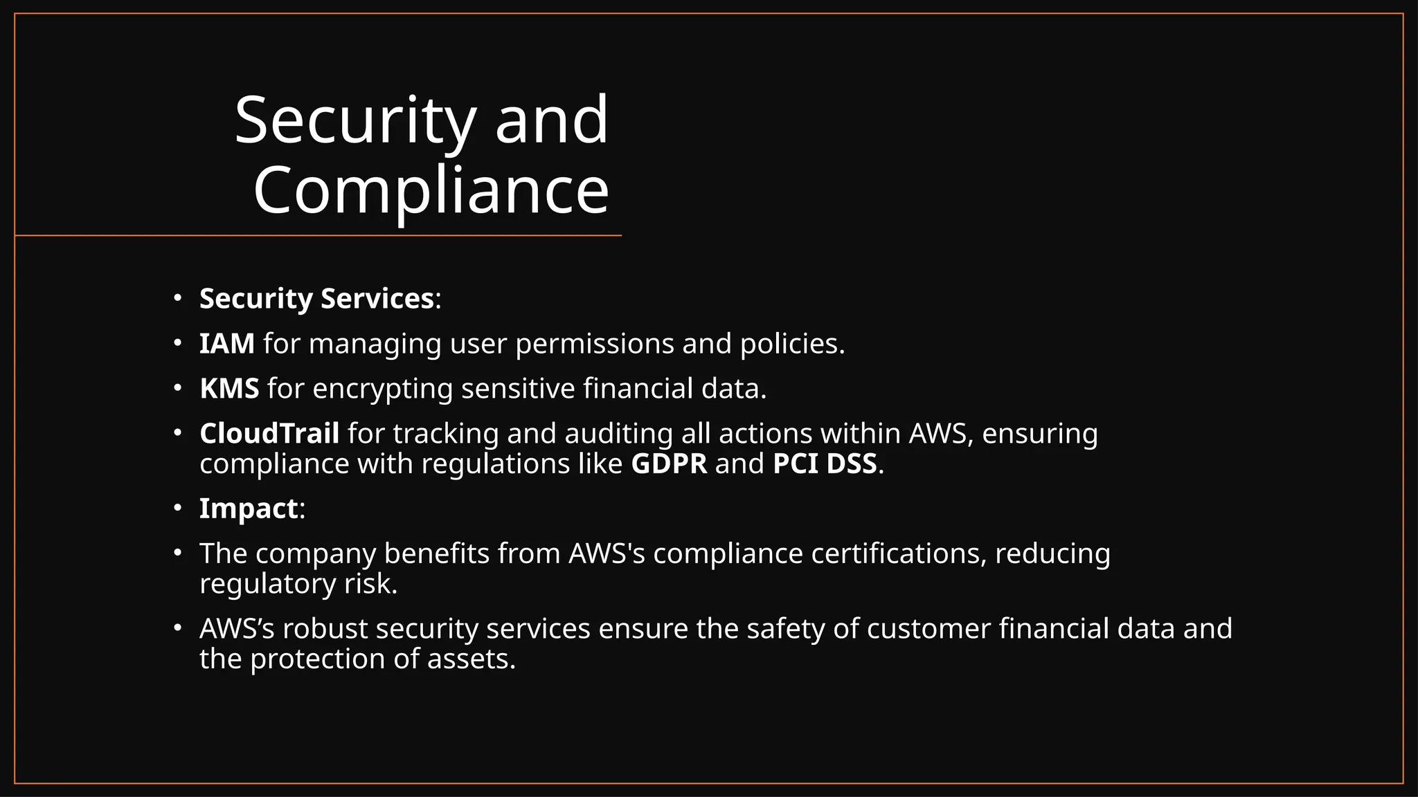 Security and
Compliance
• Security Services:
• IAM for managing user permissions and policies.
• KMS for encrypting sensitive financial data.
• CloudTrail for tracking and auditing all actions within AWS, ensuring
compliance with regulations like GDPR and PCI DSS.
• Impact:
• The company benefits from AWS's compliance certifications, reducing
regulatory risk.
• AWS’s robust security services ensure the safety of customer financial data and
the protection of assets.
 
