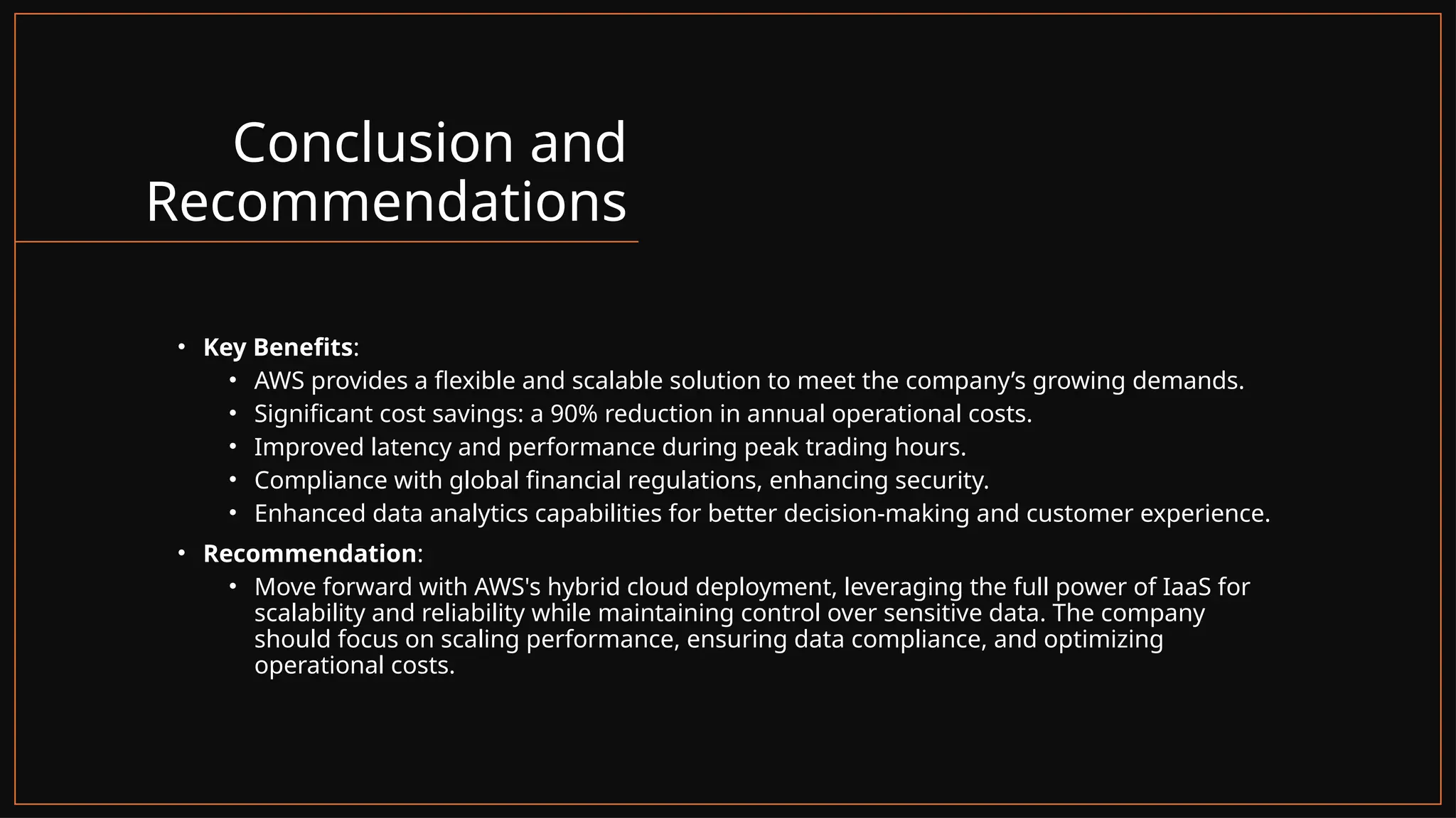 Conclusion and
Recommendations
• Key Benefits:
• AWS provides a flexible and scalable solution to meet the company’s growing demands.
• Significant cost savings: a 90% reduction in annual operational costs.
• Improved latency and performance during peak trading hours.
• Compliance with global financial regulations, enhancing security.
• Enhanced data analytics capabilities for better decision-making and customer experience.
• Recommendation:
• Move forward with AWS's hybrid cloud deployment, leveraging the full power of IaaS for
scalability and reliability while maintaining control over sensitive data. The company
should focus on scaling performance, ensuring data compliance, and optimizing
operational costs.
 