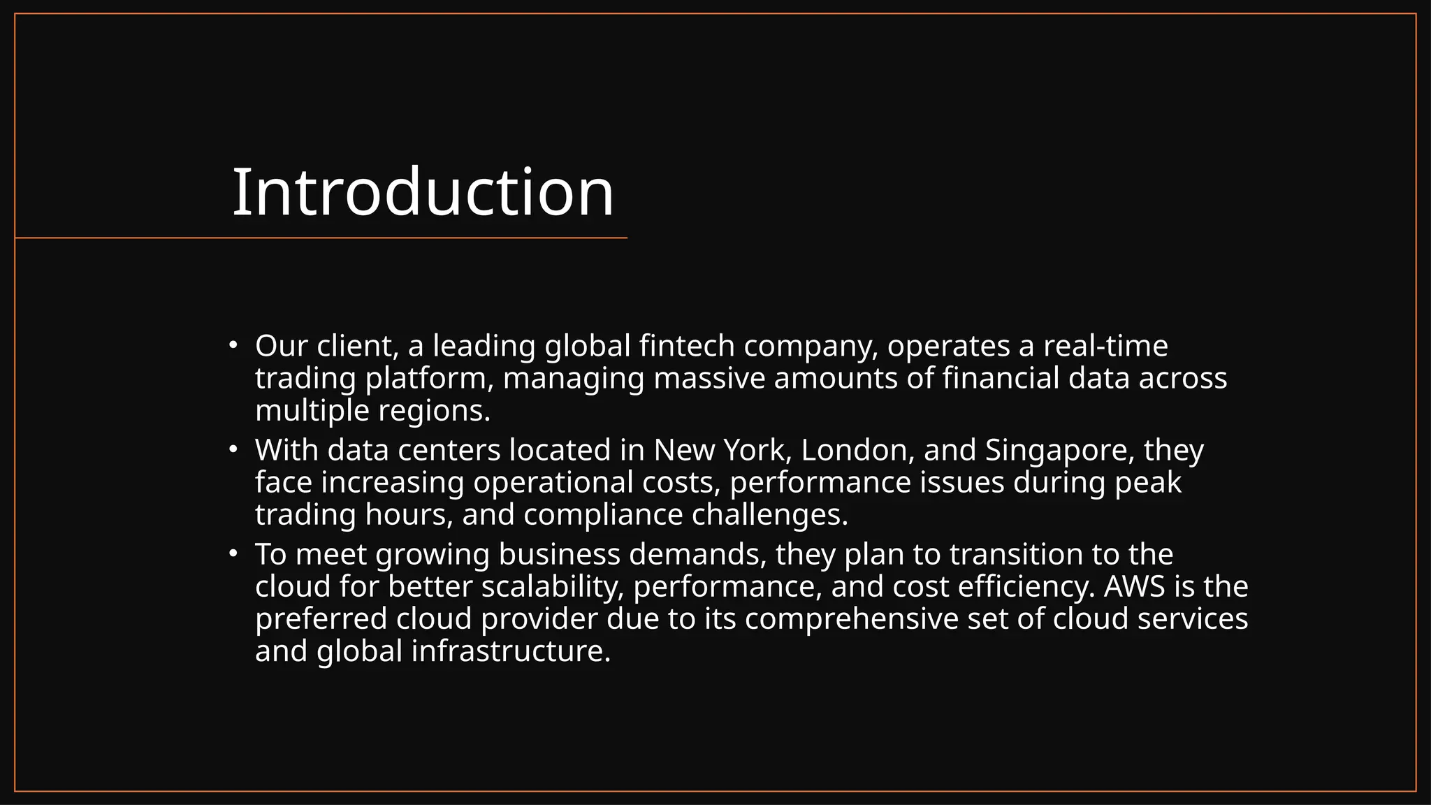 Introduction
• Our client, a leading global fintech company, operates a real-time
trading platform, managing massive amounts of financial data across
multiple regions.
• With data centers located in New York, London, and Singapore, they
face increasing operational costs, performance issues during peak
trading hours, and compliance challenges.
• To meet growing business demands, they plan to transition to the
cloud for better scalability, performance, and cost efficiency. AWS is the
preferred cloud provider due to its comprehensive set of cloud services
and global infrastructure.
 